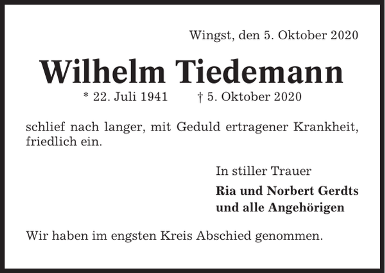 <p>Wingst, den 5. Oktober 2020</p><p>Wilhelm Tiedemann<br />* 22. Juli 1941</p><p>† 5. Oktober 2020</p><p>schlief nach langer, mit Geduld ertragener Krankheit,<br />friedlich ein.<br />In stiller Trauer<br />Ria und Norbert Gerdts<br />und alle Angehörigen<br />Wir haben im engsten Kreis Abschied genommen.</p>