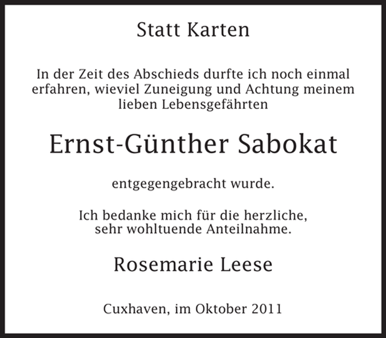 <p>Statt Karten<br />In der Zeit des Abschieds durfte ich noch einmal<br />erfahren, wieviel Zuneigung und Achtung meinem<br />lieben Lebensgefährten</p><p>Ernst-Günther Sabokat<br />entgegengebracht wurde.<br />Ich bedanke mich für die herzliche,<br />sehr wohltuende Anteilnahme.</p><p>Rosemarie Leese<br />Cuxhaven, im Oktober 2011</p>