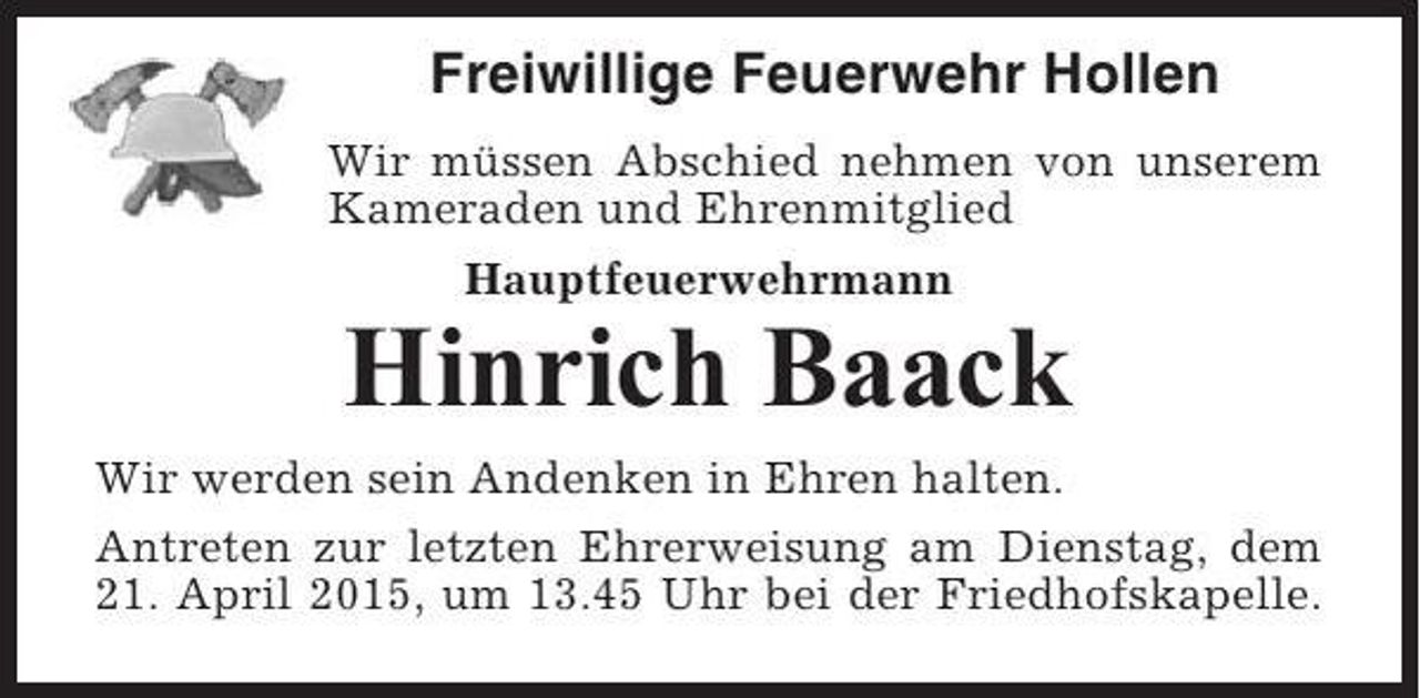 <p>Freiwillige Feuerwehr Hollen<br />Wir müssen Abschied nehmen von unserem<br />Kameraden und Ehrenmitglied<br />Hauptfeuerwehrmann</p><p>Hinrich Baack<br />Wir werden sein Andenken in Ehren halten.<br />Antreten zur letzten Ehrerweisung am Dienstag, dem<br />21. April 2015, um 13.45 Uhr bei der Friedhofskapelle.</p>
