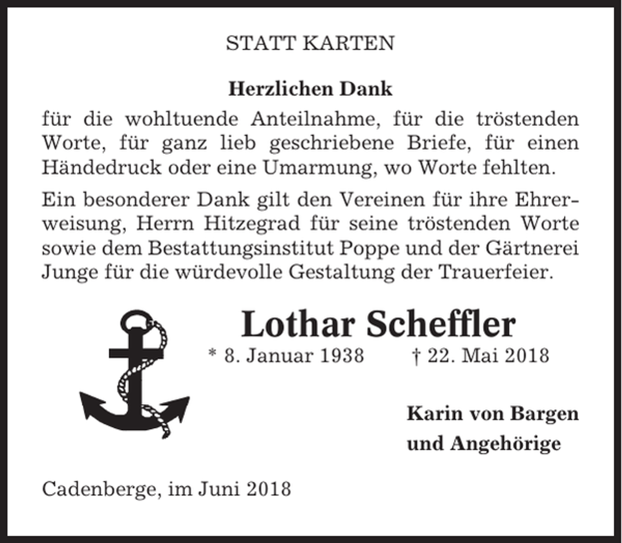 <p>STATT KARTEN<br />Herzlichen Dank<br />für die wohltuende Anteilnahme, für die tröstenden<br />Worte, für ganz lieb geschriebene Briefe, für einen<br />Händedruck oder eine Umarmung, wo Worte fehlten.<br />Ein besonderer Dank gilt den Vereinen für ihre Ehrerweisung, Herrn Hitzegrad für seine tröstenden Worte<br />sowie dem Bestattungsinstitut Poppe und der Gärtnerei<br />Junge für die würdevolle Gestaltung der Trauerfeier.</p><p>Lothar Scheffler<br />* 8. Januar 1938</p><p>† 22. Mai 2018<br />Karin von Bargen<br />und Angehörige</p><p>Cadenberge, im Juni 2018</p>