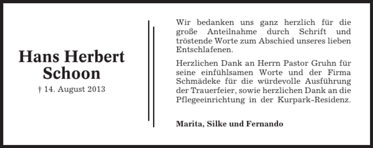 <p>Hans Herbert<br />Schoon<br />† 14. August 2013</p><p>Wir bedanken uns ganz herzlich für die<br />große Anteilnahme durch Schrift und<br />tröstende Worte zum Abschied unseres lieben<br />Entschlafenen.<br />Herzlichen Dank an Herrn Pastor Gruhn für<br />seine einfühlsamen Worte und der Firma<br />Schmädeke für die würdevolle Ausführung<br />der Trauerfeier, sowie herzlichen Dank an die<br />Pflegeeinrichtung in der Kurpark-Residenz.<br />Marita, Silke und Fernando</p>