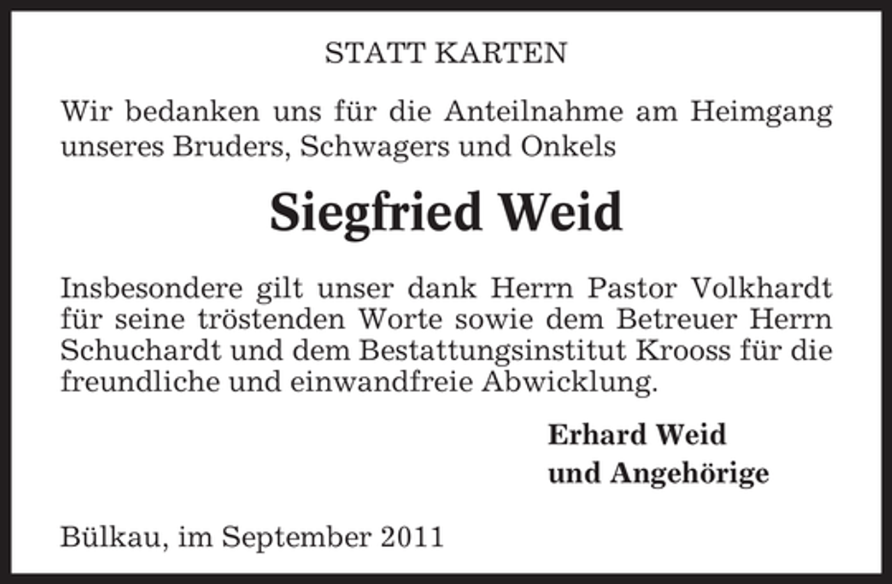 <p>STATT KARTEN<br />Wir bedanken uns für die Anteilnahme am Heimgang<br />unseres Bruders, Schwagers und Onkels</p>
<p>Siegfried Weid<br />Insbesondere gilt unser dank Herrn Pastor Volkhardt<br />für seine tröstenden Worte sowie dem Betreuer Herrn<br />Schuchardt und dem Bestattungsinstitut Krooss für die<br />freundliche und einwandfreie Abwicklung.<br />Erhard Weid<br />und Angehörige<br />Bülkau, im September 2011</p>