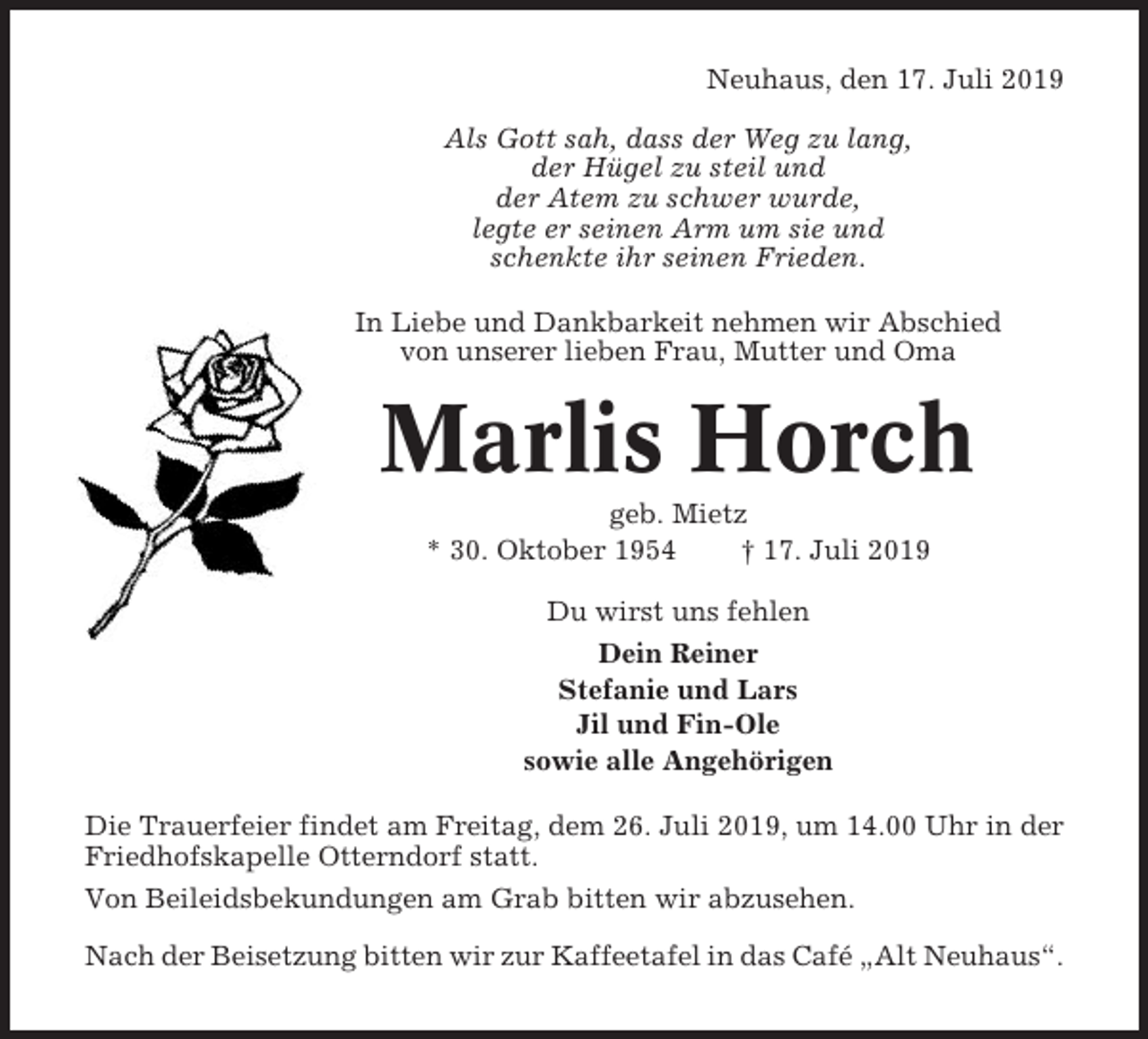 <p>Neuhaus, den 17. Juli 2019<br />Als Gott sah, dass der Weg zu lang,<br />der Hügel zu steil und<br />der Atem zu schwer wurde,<br />legte er seinen Arm um sie und<br />schenkte ihr seinen Frieden.<br />In Liebe und Dankbarkeit nehmen wir Abschied<br />von unserer lieben Frau, Mutter und Oma</p><p>Marlis Horch<br />geb. Mietz<br />* 30. Oktober 1954<br />† 17. Juli 2019<br />Du wirst uns fehlen<br />Dein Reiner<br />Stefanie und Lars<br />Jil und Fin-Ole<br />sowie alle Angehörigen<br />Die Trauerfeier findet am Freitag, dem 26. Juli 2019, um 14.00 Uhr in der<br />Friedhofskapelle Otterndorf statt.<br />Von Beileidsbekundungen am Grab bitten wir abzusehen.<br />Nach der Beisetzung bitten wir zur Kaffeetafel in das Café „Alt Neuhaus“.</p>