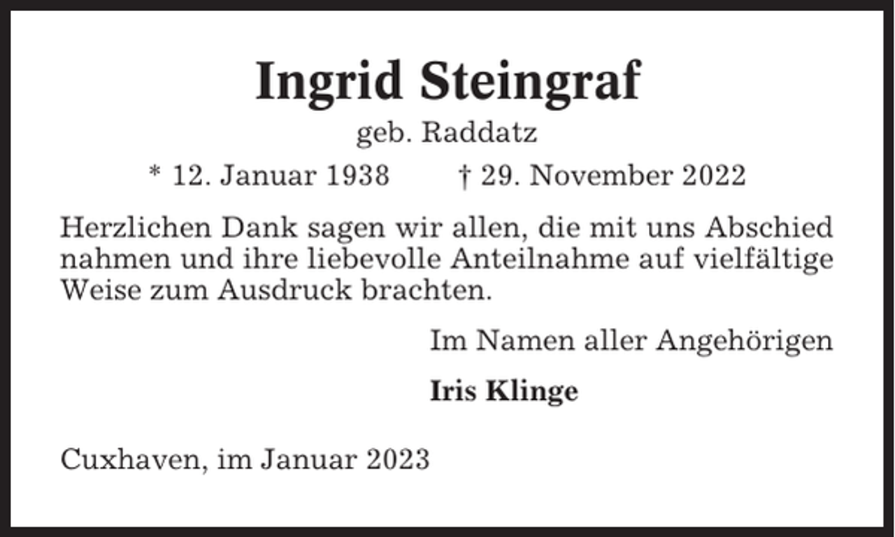 <p>Ingrid Steingraf<br />geb. Raddatz<br />* 12. Januar 1938<br />† 29. November 2022<br />Herzlichen Dank sagen wir allen, die mit uns Abschied<br />nahmen und ihre liebevolle Anteilnahme auf vielfältige<br />Weise zum Ausdruck brachten.<br />Im Namen aller Angehörigen<br />Iris Klinge<br />Cuxhaven, im Januar 2023</p>