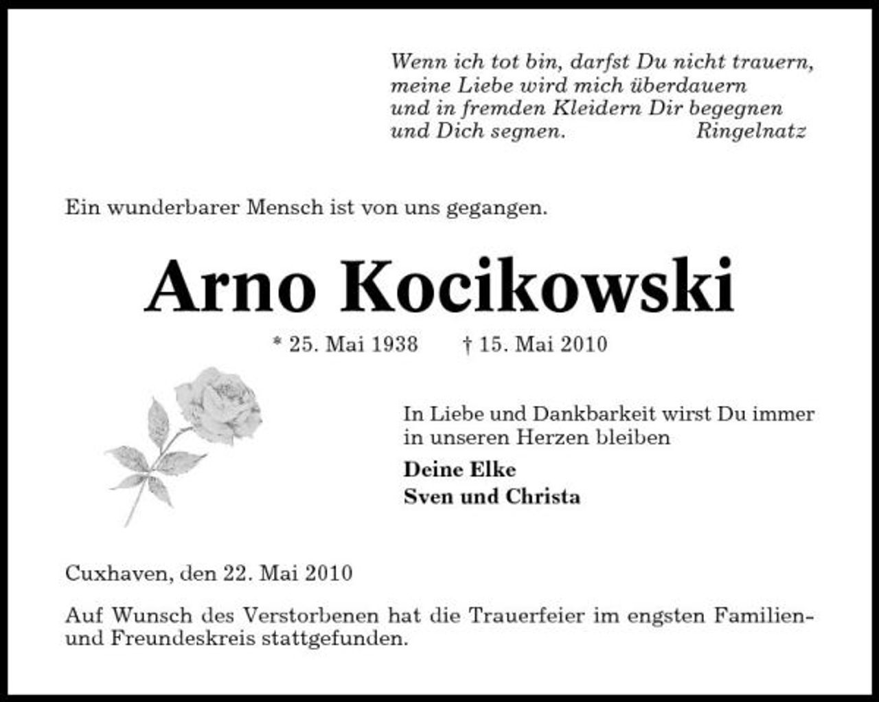 <p>Wenn ich tot bin, darfst Du nicht trauern, meine Liebe wird mich überdauern und in fremden Kleidern Dir begegnen und Dich segnen. Ringelnatz</p><p>Ein wunderbarer Mensch ist von uns gegangen.</p><p>Arno Kocikowski<br />* 25. Mai 1938 † 15. Mai 2010<br />In Liebe und Dankbarkeit wirst Du immer</p><p>in unseren Herzen bleiben Deine Elke Sven und Christa</p><p>Cuxhaven, den 22. Mai 2010 Auf Wunsch des Verstorbenen hat die Trauerfeier im engsten Familienund Freundeskreis stattgefunden.</p>