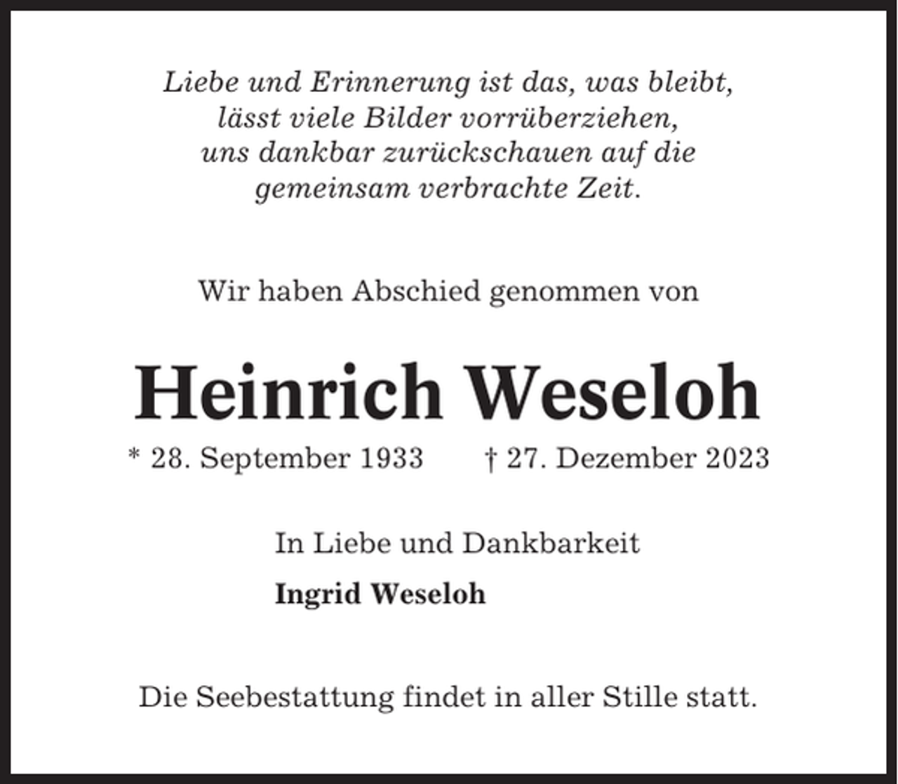 <p>Liebe und Erinnerung ist das, was bleibt,<br />lässt viele Bilder vorrüberziehen,<br />uns dankbar zurückschauen auf die<br />gemeinsam verbrachte Zeit.</p><p>Wir haben Abschied genommen von</p><p>Heinrich Weseloh<br />* 28. September 1933</p><p>† 27. Dezember 2023</p><p>In Liebe und Dankbarkeit<br />Ingrid Weseloh</p><p>Die Seebestattung findet in aller Stille statt.</p>