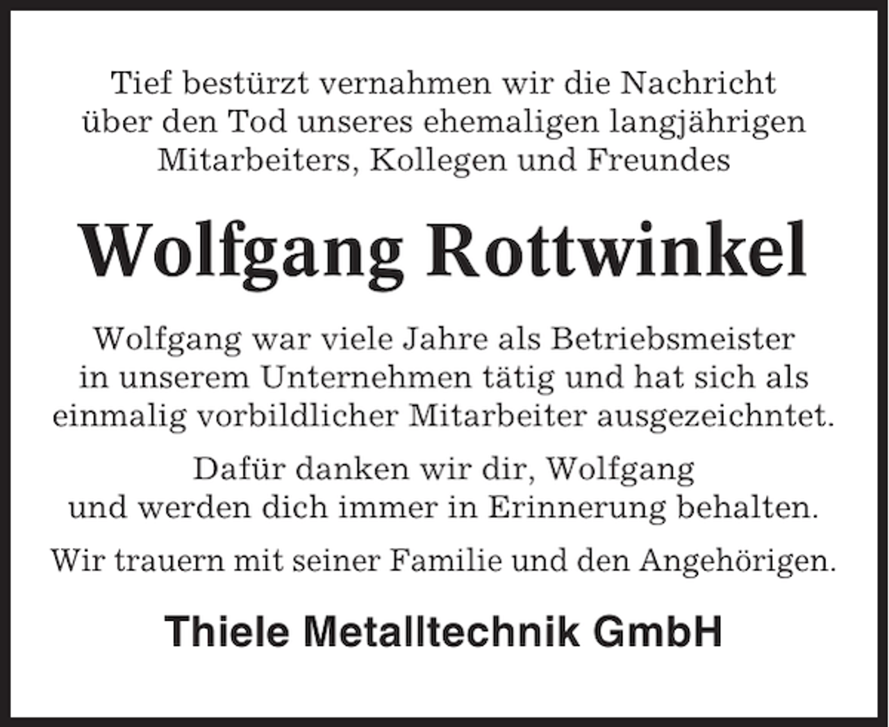 <p>Tief bestürzt vernahmen wir die Nachricht<br />über den Tod unseres ehemaligen langjährigen<br />Mitarbeiters, Kollegen und Freundes</p><p>Wolfgang Rottwinkel<br />Wolfgang war viele Jahre als Betriebsmeister<br />in unserem Unternehmen tätig und hat sich als<br />einmalig vorbildlicher Mitarbeiter ausgezeichntet.<br />Dafür danken wir dir, Wolfgang<br />und werden dich immer in Erinnerung behalten.<br />Wir trauern mit seiner Familie und den Angehörigen.</p><p>Thiele Metalltechnik GmbH</p>