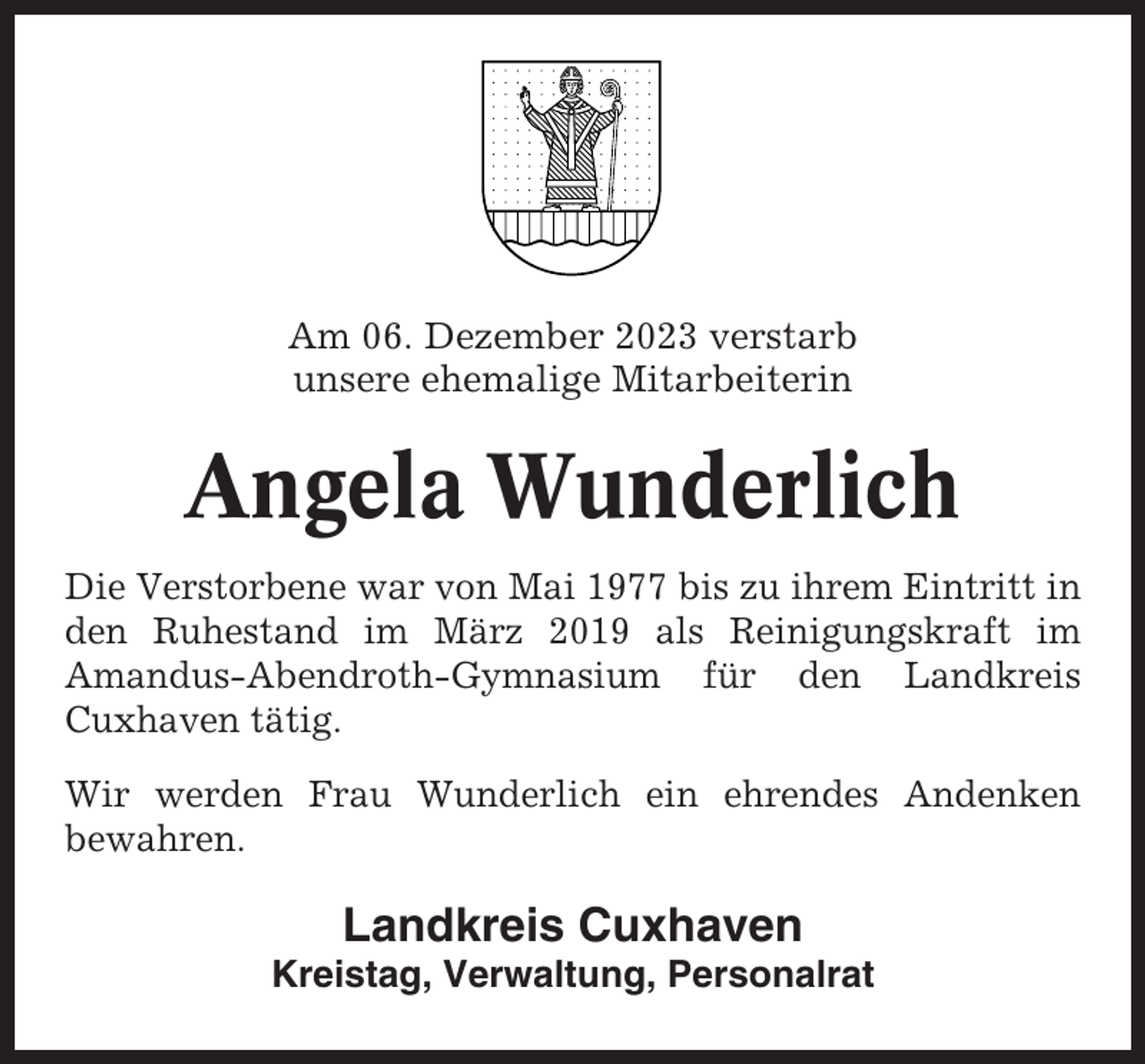 <p>Am 06. Dezember 2023 verstarb<br />unsere ehemalige Mitarbeiterin</p><p>Angela Wunderlich<br />Die Verstorbene war von Mai 1977 bis zu ihrem Eintritt in<br />den Ruhestand im März 2019 als Reinigungskraft im<br />Amandus-Abendroth-Gymnasium für den Landkreis<br />Cuxhaven tätig.<br />Wir werden Frau Wunderlich ein ehrendes Andenken<br />bewahren.</p><p>Landkreis Cuxhaven<br />Kreistag, Verwaltung, Personalrat</p>