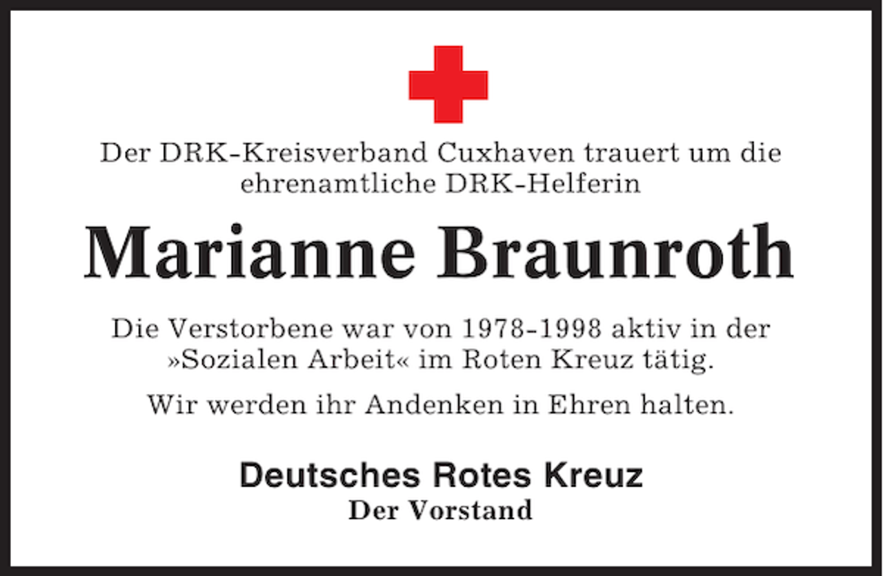 <p>Der DRK-Kreisverband Cuxhaven trauert um die<br />ehrenamtliche DRK-Helferin</p><p>Marianne Braunroth<br />Die Verstorbene war von 1978-1998 aktiv in der<br />»Sozialen Arbeit« im Roten Kreuz tätig.<br />Wir werden ihr Andenken in Ehren halten.</p><p>Deutsches Rotes Kreuz<br />Der Vorstand</p>