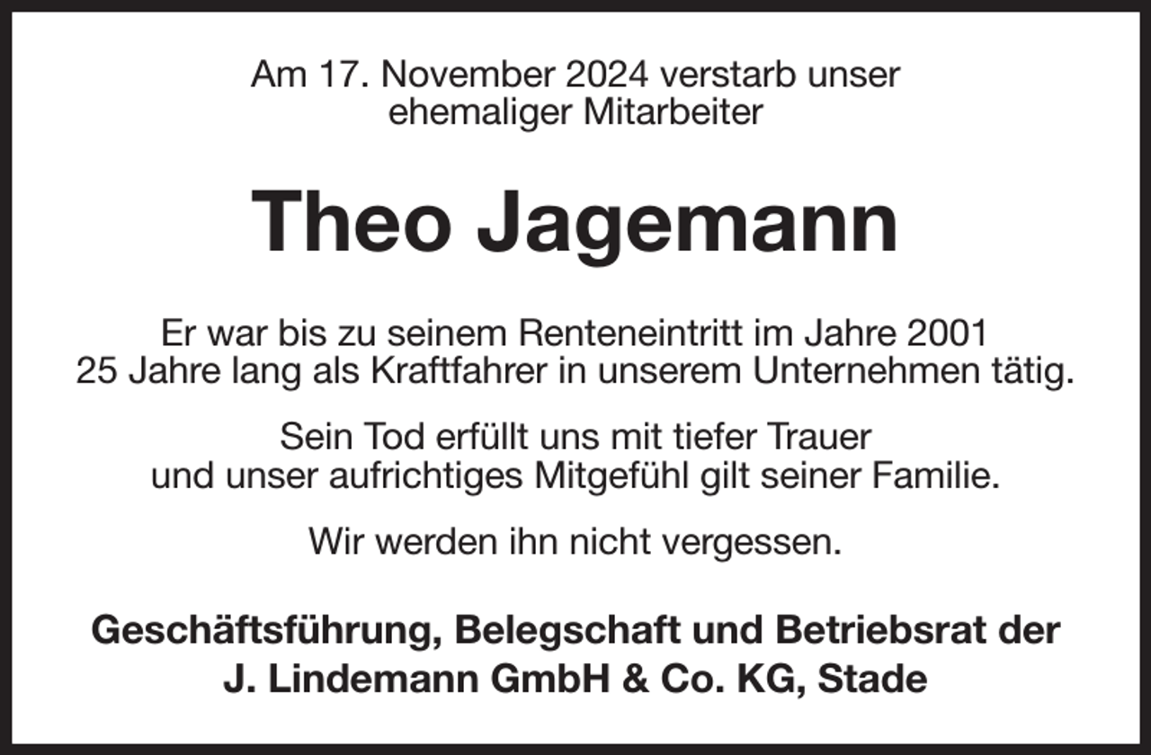 <p>Am 17. November 2024 verstarb unser<br />ehemaliger Mitarbeiter</p><p>Theo Jagemann<br />Er war bis zu seinem Renteneintritt im Jahre 2001<br />25 Jahre lang als Kraftfahrer in unserem Unternehmen tätig.<br />Sein Tod erfüllt uns mit tiefer Trauer<br />und unser aufrichtiges Mitgefühl gilt seiner Familie.<br />Wir werden ihn nicht vergessen.</p><p>Geschäftsführung, Belegschaft und Betriebsrat der<br />J. Lindemann GmbH &amp; Co. KG, Stade</p>