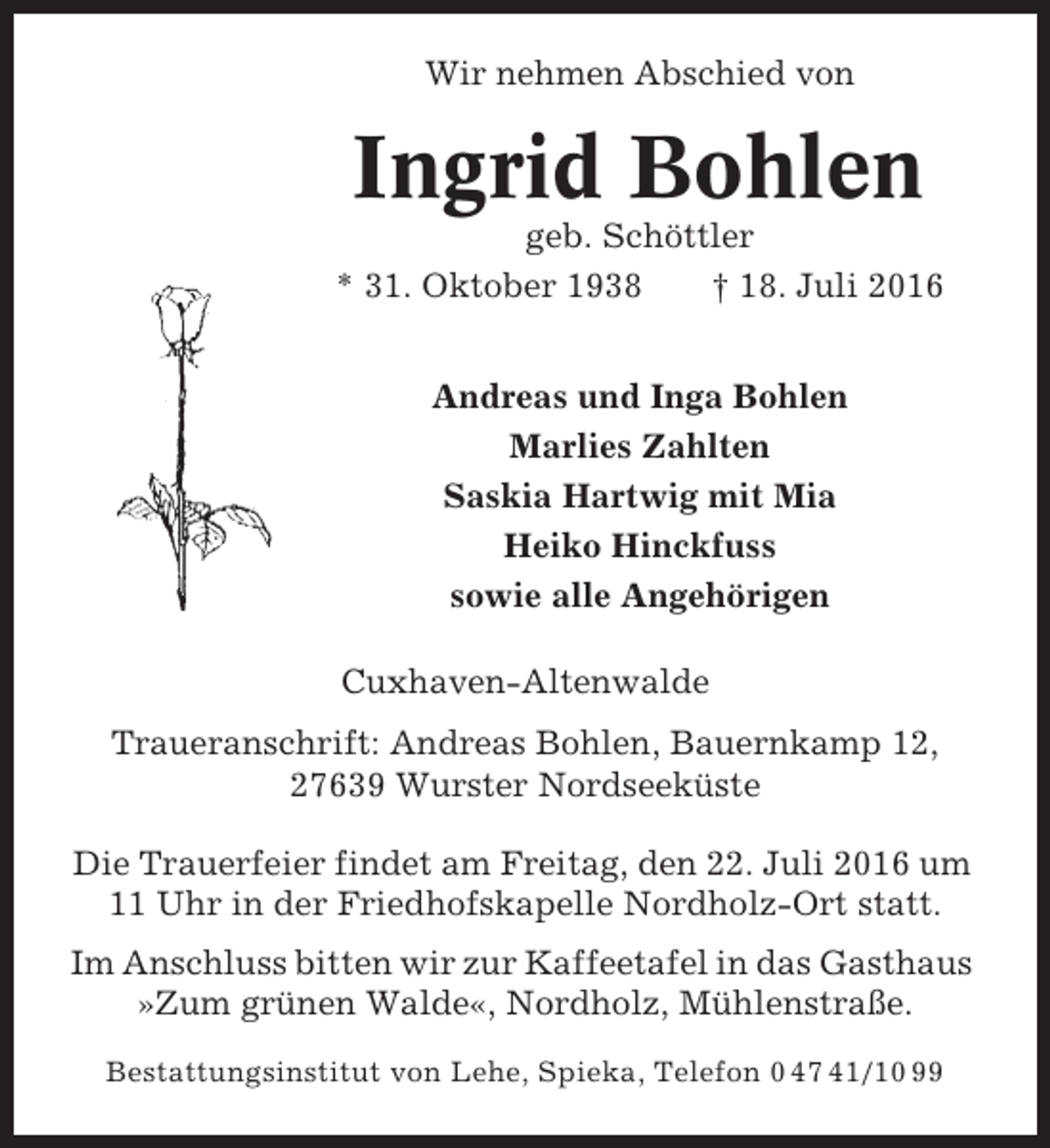 <p>Wir nehmen Abschied von</p><p>Ingrid Bohlen<br />geb. Schöttler<br />* 31. Oktober 1938<br />† 18. Juli 2016<br />Andreas und Inga Bohlen<br />Marlies Zahlten<br />Saskia Hartwig mit Mia<br />Heiko Hinckfuss<br />sowie alle Angehörigen<br />Cuxhaven-Altenwalde<br />Traueranschrift: Andreas Bohlen, Bauernkamp 12,<br />27639 Wurster Nordseeküste<br />Die Trauerfeier findet am Freitag, den 22. Juli 2016 um<br />11 Uhr in der Friedhofskapelle Nordholz-Ort statt.<br />Im Anschluss bitten wir zur Kaffeetafel in das Gasthaus<br />»Zum grünen Walde«, Nordholz, Mühlenstraße.<br />Bestattungsinstitut von Lehe, Spieka, Telefon 0 47 41/10 99</p>