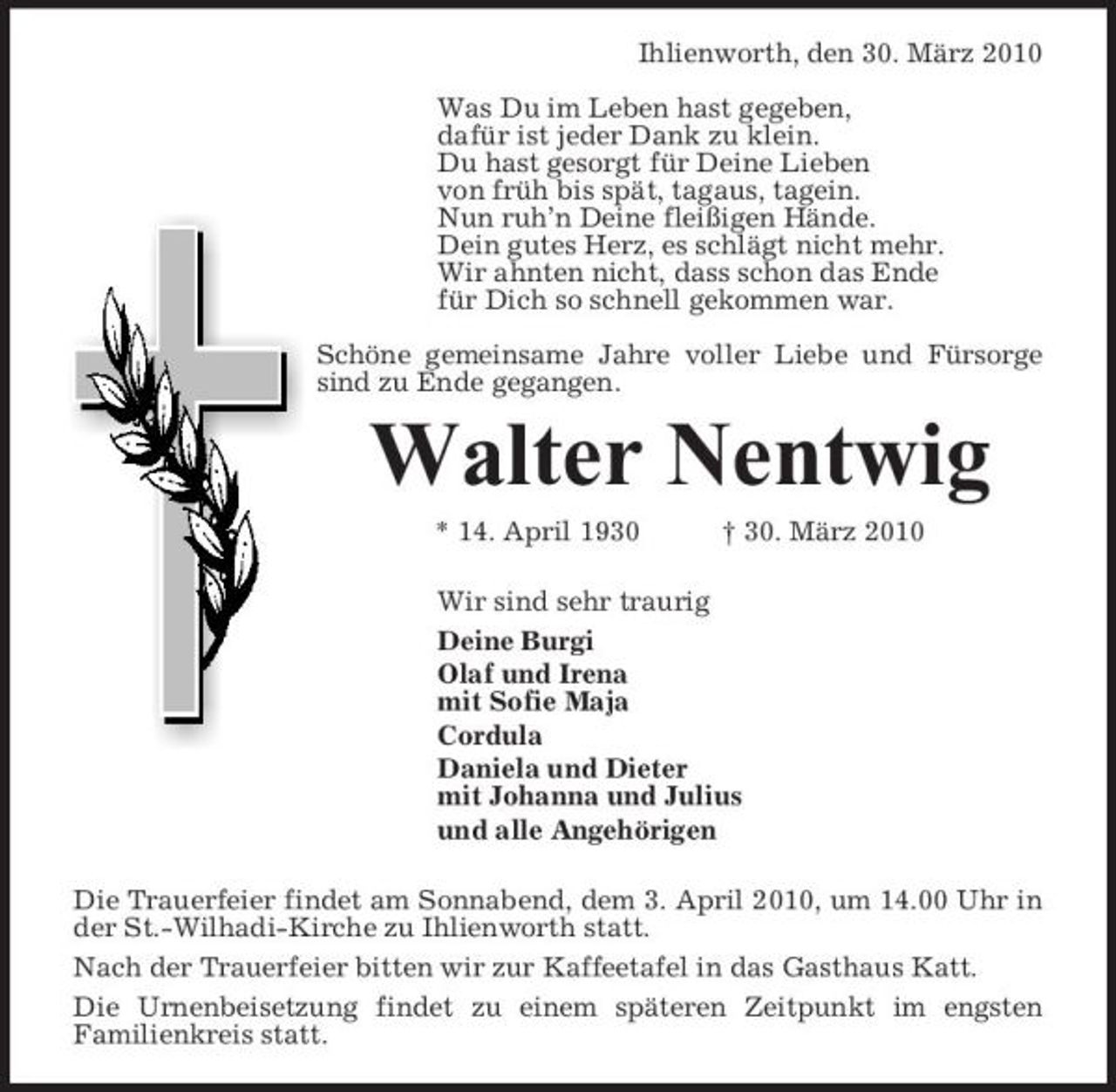 <p>Ihlienworth, den 30. März 2010 Was Du im Leben hast gegeben, dafür ist jeder Dank zu klein. Du hast gesorgt für Deine Lieben von früh bis spät, tagaus, tagein. Nun ruh’n Deine fleißigen Hände. Dein gutes Herz, es schlägt nicht mehr. Wir ahnten nicht, dass schon das Ende für Dich so schnell gekommen war. Schöne gemeinsame Jahre voller Liebe und Fürsorge sind zu Ende gegangen.</p><p>Walter Nentwig<br />* 14. April 1930 † 30. März 2010 Wir sind sehr traurig Deine Burgi Olaf und Irena mit Sofie Maja Cordula Daniela und Dieter mit Johanna und Julius und alle Angehörigen Die Trauerfeier findet am Sonnabend, dem 3. April 2010, um 14.00 Uhr in der St.-Wilhadi-Kirche zu Ihlienworth statt. Nach der Trauerfeier bitten wir zur Kaffeetafel in das Gasthaus Katt. Die Urnenbeisetzung findet zu einem späteren Zeitpunkt im engsten Familienkreis statt.</p>
