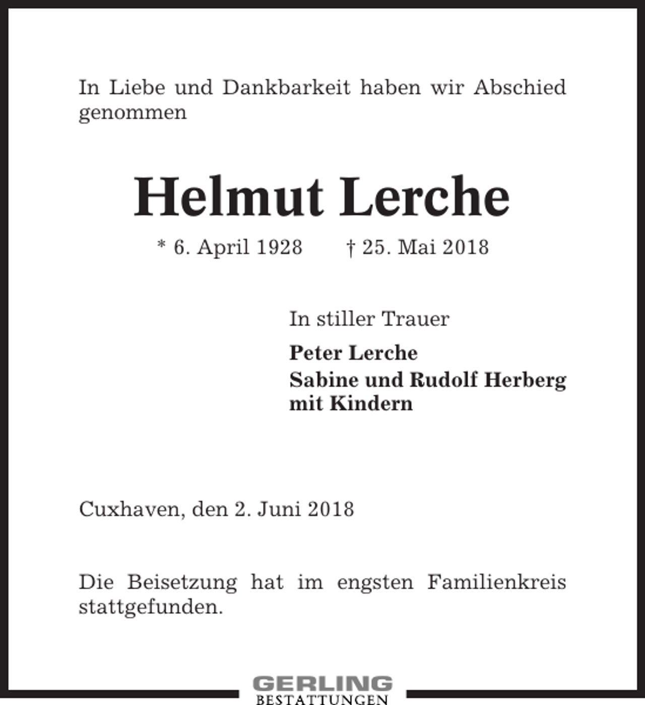 <p>In Liebe und Dankbarkeit haben wir Abschied<br />genommen</p><p>Helmut Lerche<br />* 6. April 1928</p><p>† 25. Mai 2018</p><p>In stiller Trauer<br />Peter Lerche<br />Sabine und Rudolf Herberg<br />mit Kindern</p><p>Cuxhaven, den 2. Juni 2018<br />Die Beisetzung hat im engsten Familienkreis<br />stattgefunden.</p>