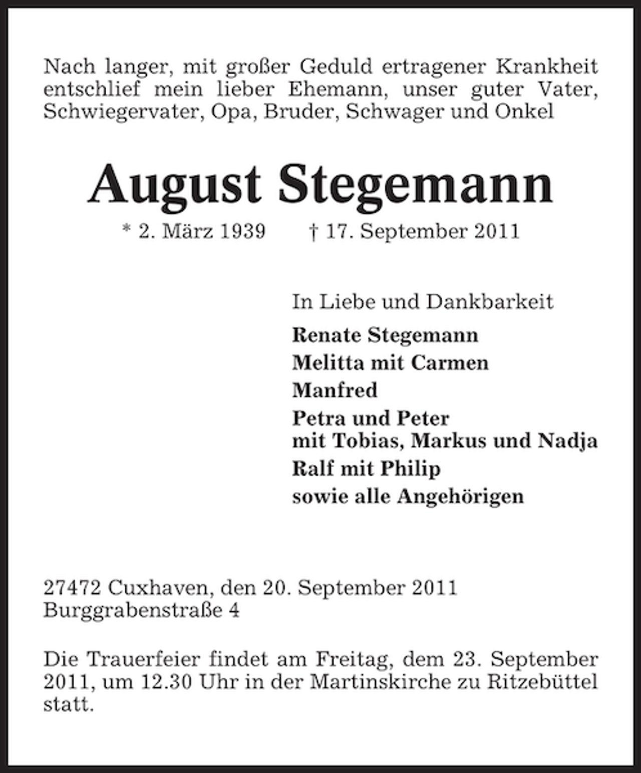 <p>Nach langer, mit großer Geduld ertragener Krankheit<br />entschlief mein lieber Ehemann, unser guter Vater,<br />Schwiegervater, Opa, Bruder, Schwager und Onkel</p><p>August Stegemann<br />* 2. März 1939</p><p>† 17. September 2011<br />In Liebe und Dankbarkeit<br />Renate Stegemann<br />Melitta mit Carmen<br />Manfred<br />Petra und Peter<br />mit Tobias, Markus und Nadja<br />Ralf mit Philip<br />sowie alle Angehörigen</p><p>27472 Cuxhaven, den 20. September 2011<br />Burggrabenstraße 4<br />Die Trauerfeier findet am Freitag, dem 23. September<br />2011, um 12.30 Uhr in der Martinskirche zu Ritzebüttel<br />statt.</p>