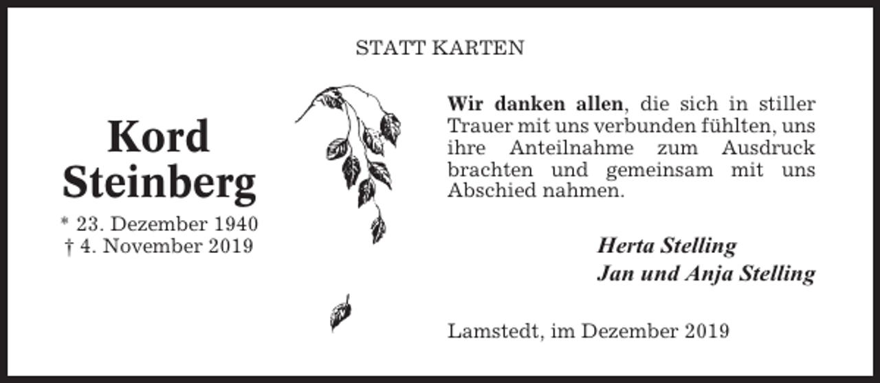 <p>STATT KARTEN</p><p>Kord<br />Steinberg<br />* 23. Dezember 1940<br />† 4. November 2019</p><p>Wir danken allen, die sich in stiller<br />Trauer mit uns verbunden fühlten, uns<br />ihre Anteilnahme zum Ausdruck<br />brachten und gemeinsam mit uns<br />Abschied nahmen.</p><p>Herta Stelling<br />Jan und Anja Stelling<br />Lamstedt, im Dezember 2019</p>