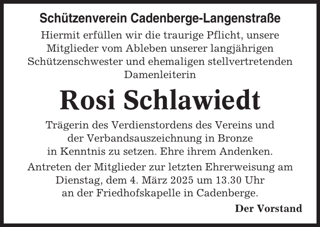 <p>Schützenverein Cadenberge-Langenstraße<br />Hiermit erfüllen wir die traurige Pflicht, unsere<br />Mitglieder vom Ableben unserer langjährigen<br />Schützenschwester und ehemaligen stellvertretenden<br />Damenleiterin</p><p>Rosi Schlawiedt<br />Trägerin des Verdienstordens des Vereins und<br />der Verbandsauszeichnung in Bronze<br />in Kenntnis zu setzen. Ehre ihrem Andenken.<br />Antreten der Mitglieder zur letzten Ehrerweisung am<br />Dienstag, dem 4. März 2025 um 13.30 Uhr<br />an der Friedhofskapelle in Cadenberge.<br />Der Vorstand</p>