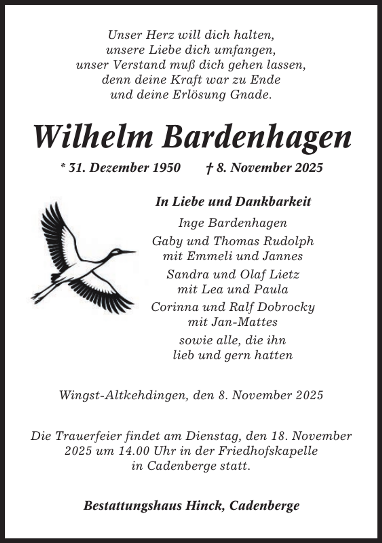 <p>Unser Herz will dich halten,<br />unsere Liebe dich umfangen,<br />unser Verstand muß dich gehen lassen,<br />denn deine Kraft war zu Ende<br />und deine Erlösung Gnade.</p><p>Wilhelm Bardenhagen<br />* 31. Dezember 1950</p><p>† 8. November 2025</p><p>In Liebe und Dankbarkeit<br />Inge Bardenhagen<br />Gaby und Thomas Rudolph<br />mit Emmeli und Jannes<br />Sandra und Olaf Lietz<br />mit Lea und Paula<br />Corinna und Ralf Dobrocky<br />mit Jan-Mattes<br />sowie alle, die ihn<br />lieb und gern hatten<br />Wingst-Altkehdingen, den 8. November 2025<br />Die Trauerfeier findet am Dienstag, den 18. November<br />2025 um 14.00 Uhr in der Friedhofskapelle<br />in Cadenberge statt.<br />Bestattungshaus Hinck, Cadenberge</p>