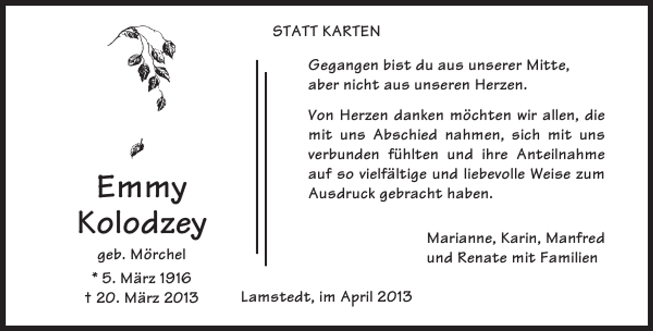 <p>STATT KARTEN<br />Gegangen bist du aus unserer Mitte,<br />aber nicht aus unseren Herzen.</p><p>Emmy<br />Kolodzey<br />geb. Mörchel<br />* 5. März 1916<br />† 20. März 2013</p><p>Von Herzen danken möchten wir allen, die<br />mit uns Abschied nahmen, sich mit uns<br />verbunden fühlten und ihre Anteilnahme<br />auf so vielfältige und liebevolle Weise zum<br />Ausdruck gebracht haben.<br />Marianne, Karin, Manfred<br />und Renate mit Familien<br />Lamstedt, im April 2013</p>