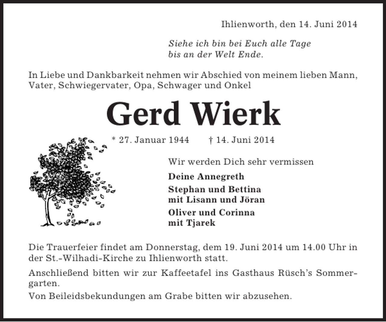 <p>Ihlienworth, den 14. Juni 2014<br />Siehe ich bin bei Euch alle Tage<br />bis an der Welt Ende.<br />In Liebe und Dankbarkeit nehmen wir Abschied von meinem lieben Mann,<br />Vater, Schwiegervater, Opa, Schwager und Onkel</p><p>Gerd Wierk<br />* 27. Januar 1944</p><p>† 14. Juni 2014</p><p>Wir werden Dich sehr vermissen<br />Deine Annegreth<br />Stephan und Bettina<br />mit Lisann und Jöran<br />Oliver und Corinna<br />mit Tjarek<br />Die Trauerfeier findet am Donnerstag, dem 19. Juni 2014 um 14.00 Uhr in<br />der St.-Wilhadi-Kirche zu Ihlienworth statt.<br />Anschließend bitten wir zur Kaffeetafel ins Gasthaus Rüsch’s Sommergarten.<br />Von Beileidsbekundungen am Grabe bitten wir abzusehen.</p>