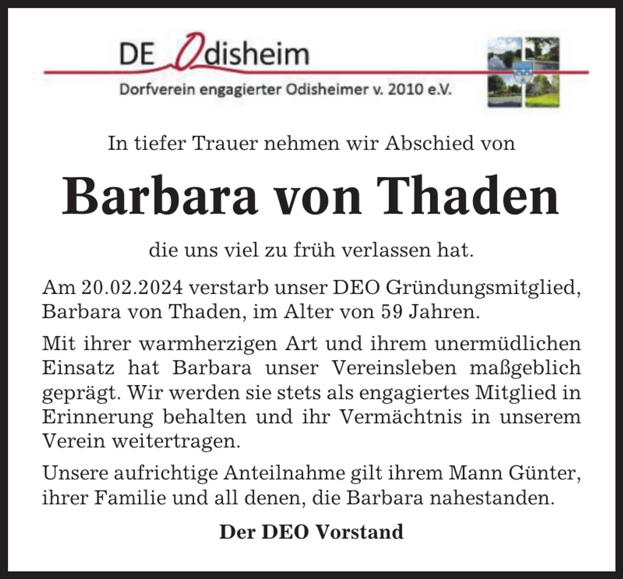 <p>In tiefer Trauer nehmen wir Abschied von</p><p>Barbara von Thaden<br />die uns viel zu früh verlassen hat.<br />Am 20.02.2024 verstarb unser DEO Gründungsmitglied,<br />Barbara von Thaden, im Alter von 59 Jahren.<br />Mit ihrer warmherzigen Art und ihrem unermüdlichen<br />Einsatz hat Barbara unser Vereinsleben maßgeblich<br />geprägt. Wir werden sie stets als engagiertes Mitglied in<br />Erinnerung behalten und ihr Vermächtnis in unserem<br />Verein weitertragen.<br />Unsere aufrichtige Anteilnahme gilt ihrem Mann Günter,<br />ihrer Familie und all denen, die Barbara nahestanden.<br />Der DEO Vorstand</p>