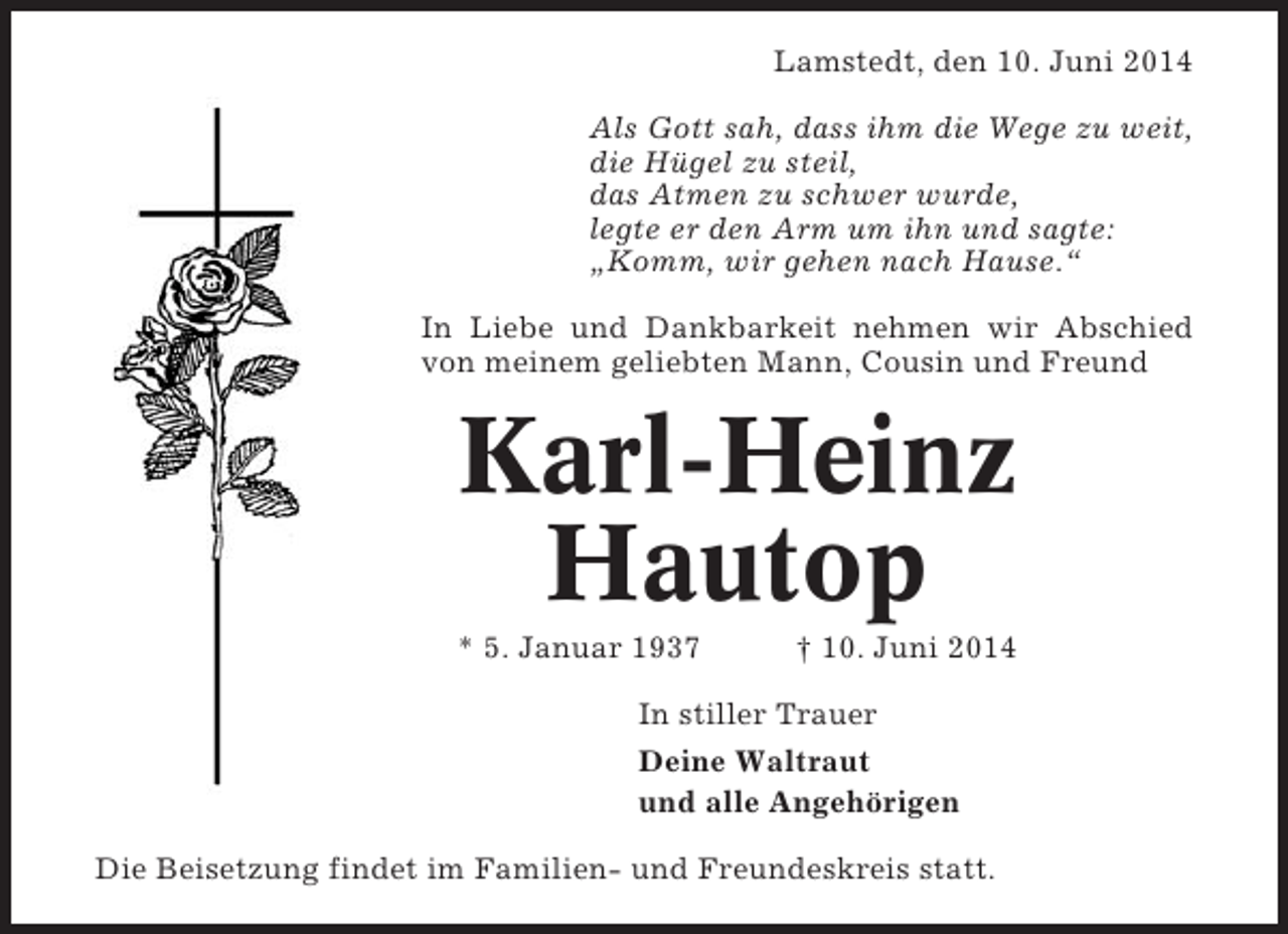 <p>Lamstedt, den 10. Juni 2014<br />Als Gott sah, dass ihm die Wege zu weit,<br />die Hügel zu steil,<br />das Atmen zu schwer wurde,<br />legte er den Arm um ihn und sagte:<br />„Komm, wir gehen nach Hause.“<br />In Liebe und Dankbarkeit nehmen wir Abschied<br />von meinem geliebten Mann, Cousin und Freund</p><p>Karl-Heinz<br />Hautop<br />* 5. Januar 1937</p><p>† 10. Juni 2014</p><p>In stiller Trauer<br />Deine Waltraut<br />und alle Angehörigen<br />Die Beisetzung findet im Familien- und Freundeskreis statt.</p>