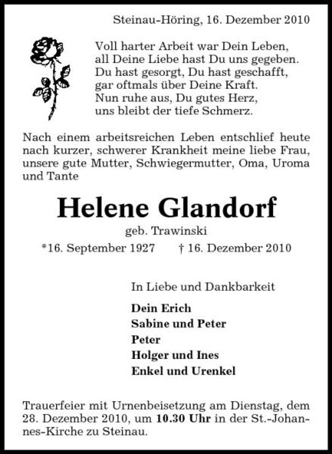 <p>Steinau-Höring, 16. Dezember 2010 Voll harter Arbeit war Dein Leben, all Deine Liebe hast Du uns gegeben. Du hast gesorgt, Du hast geschafft, gar oftmals über Deine Kraft. Nun ruhe aus, Du gutes Herz, uns bleibt der tiefe Schmerz. Nach einem arbeitsreichen Leben entschlief heute nach kurzer, schwerer Krankheit meine liebe Frau, unsere gute Mutter, Schwiegermutter, Oma, Uroma und Tante</p><p>Helene Glandorf<br />geb. Trawinski *16. September 1927 † 16. Dezember 2010 In Liebe und Dankbarkeit Dein Erich Sabine und Peter Peter Holger und Ines Enkel und Urenkel Trauerfeier mit Urnenbeisetzung am Dienstag, dem 28. Dezember 2010, um 10.30 Uhr in der St.-Johannes-Kirche zu Steinau.</p>