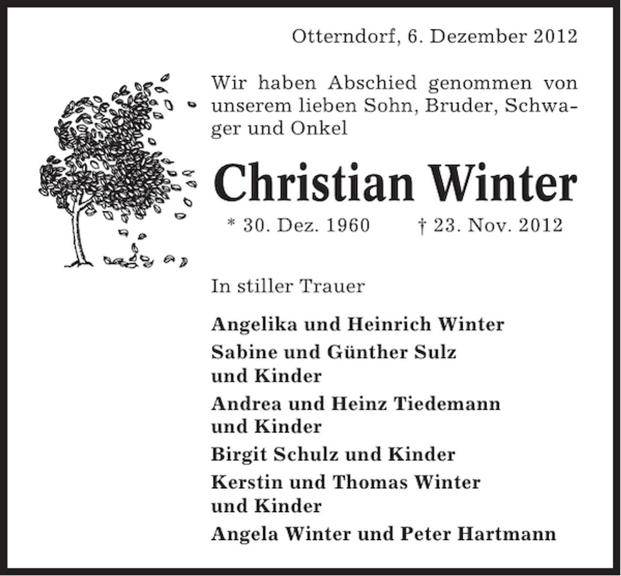 <p>Otterndorf, 6. Dezember 2012<br />Wir haben Abschied genommen von<br />unserem lieben Sohn, Bruder, Schwager und Onkel</p><p>Christian Winter<br />* 30. Dez. 1960</p><p>† 23. Nov. 2012</p><p>In stiller Trauer<br />Angelika und Heinrich Winter<br />Sabine und Günther Sulz<br />und Kinder<br />Andrea und Heinz Tiedemann<br />und Kinder<br />Birgit Schulz und Kinder<br />Kerstin und Thomas Winter<br />und Kinder<br />Angela Winter und Peter Hartmann</p>