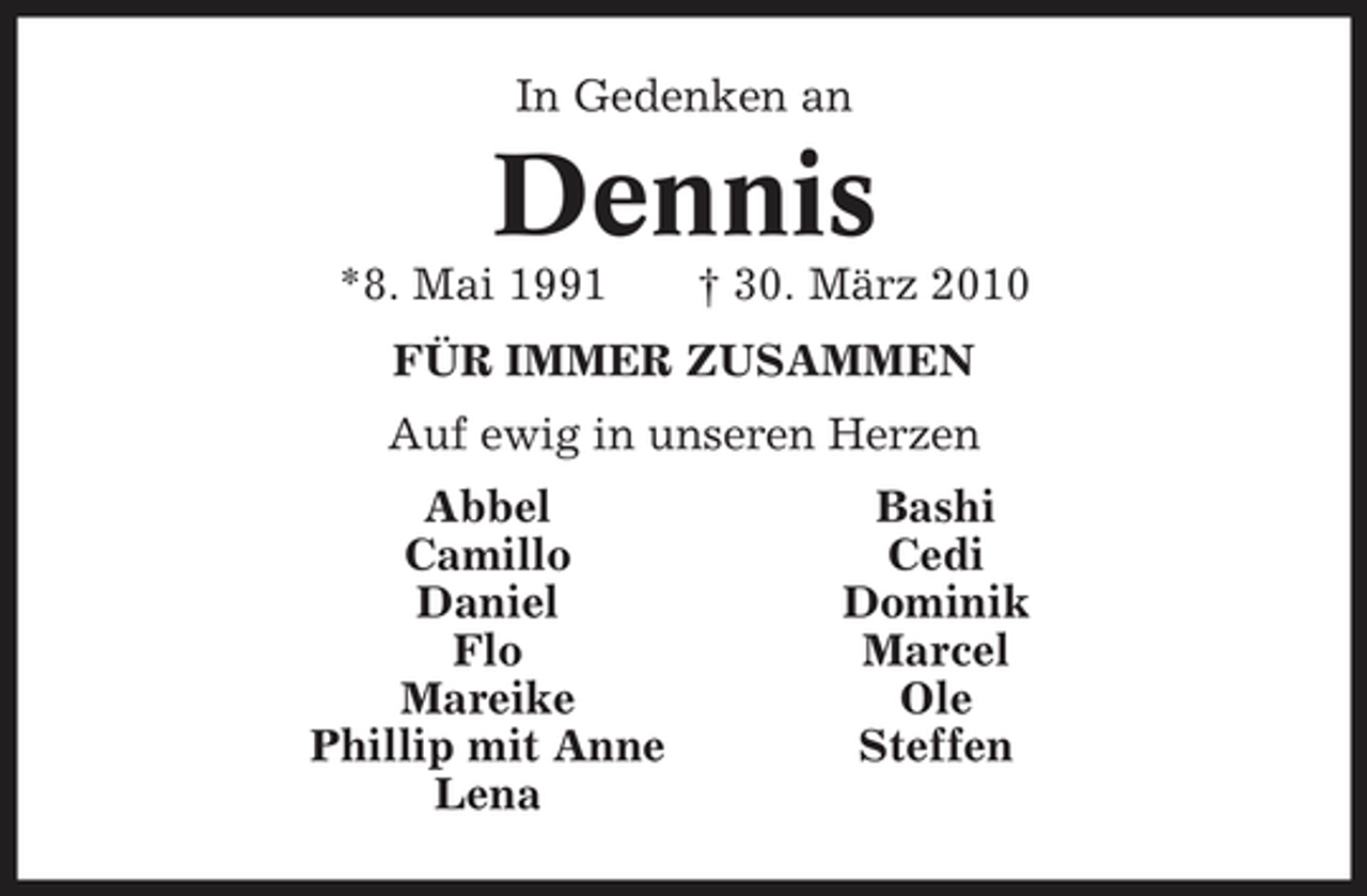 <p>In Gedenken an</p><p>Dennis<br />*8. Mai 1991 † 30. März 2010 FÜR IMMER ZUSAMMEN Auf ewig in unseren Herzen Abbel Camillo Daniel Flo Mareike Phillip mit Anne Lena Bashi Cedi Dominik Marcel Ole Steffen</p>