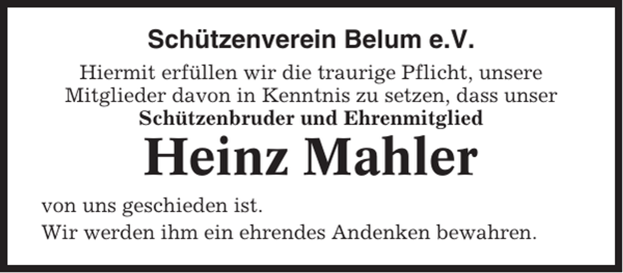 <p>Schützenverein Belum e.V.<br />Hiermit erfüllen wir die traurige Pflicht, unsere<br />Mitglieder davon in Kenntnis zu setzen, dass unser<br />Schützenbruder und Ehrenmitglied</p><p>Heinz Mahler<br />von uns geschieden ist.<br />Wir werden ihm ein ehrendes Andenken bewahren.</p>