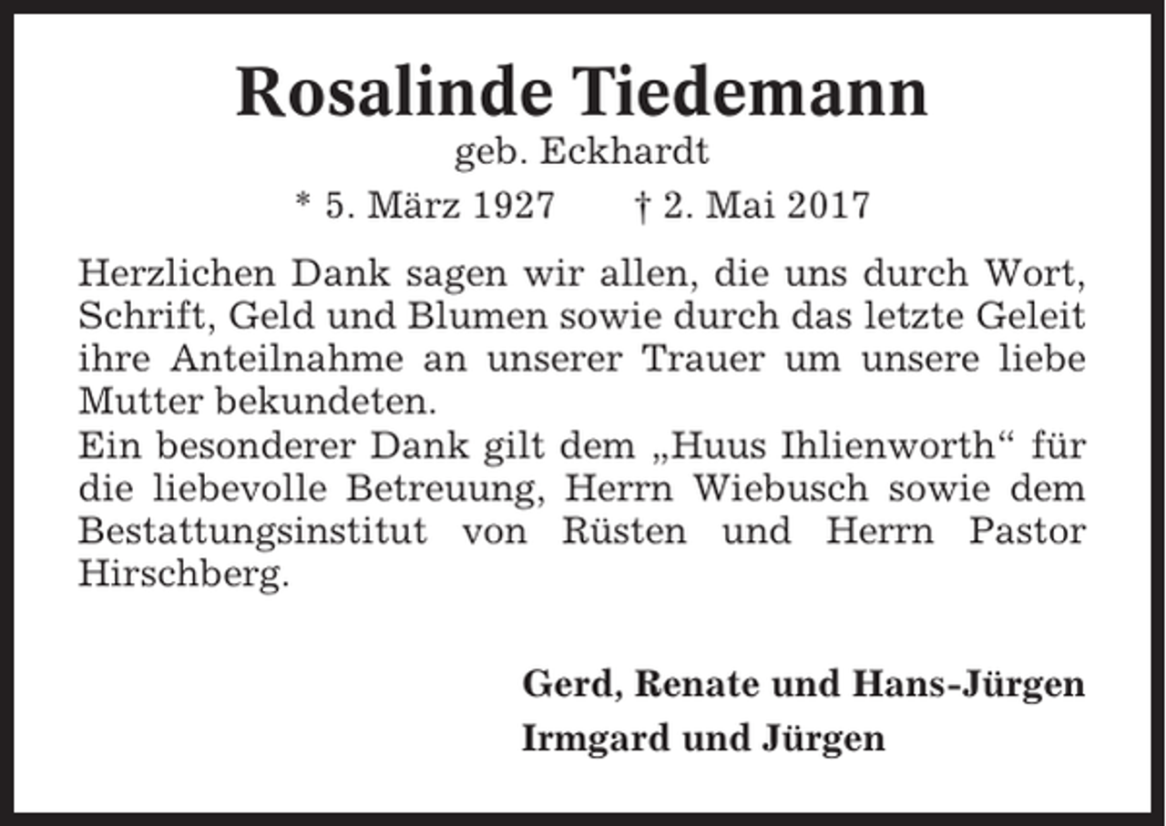 <p>Rosalinde Tiedemann<br />geb. Eckhardt<br />* 5. März 1927<br />† 2. Mai 2017<br />Herzlichen Dank sagen wir allen, die uns durch Wort,<br />Schrift, Geld und Blumen sowie durch das letzte Geleit<br />ihre Anteilnahme an unserer Trauer um unsere liebe<br />Mutter bekundeten.<br />Ein besonderer Dank gilt dem „Huus Ihlienworth“ für<br />die liebevolle Betreuung, Herrn Wiebusch sowie dem<br />Bestattungsinstitut von Rüsten und Herrn Pastor<br />Hirschberg.<br />Gerd, Renate und Hans-Jürgen<br />Irmgard und Jürgen</p>