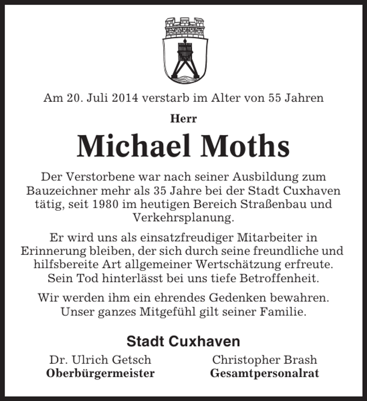 <p>Am 20. Juli 2014 verstarb im Alter von 55 Jahren<br />Herr</p><p>Michael Moths<br />Der Verstorbene war nach seiner Ausbildung zum<br />Bauzeichner mehr als 35 Jahre bei der Stadt Cuxhaven<br />tätig, seit 1980 im heutigen Bereich Straßenbau und<br />Verkehrsplanung.<br />Er wird uns als einsatzfreudiger Mitarbeiter in<br />Erinnerung bleiben, der sich durch seine freundliche und<br />hilfsbereite Art allgemeiner Wertschätzung erfreute.<br />Sein Tod hinterlässt bei uns tiefe Betroffenheit.<br />Wir werden ihm ein ehrendes Gedenken bewahren.<br />Unser ganzes Mitgefühl gilt seiner Familie.</p><p>Stadt Cuxhaven<br />Dr. Ulrich Getsch<br />Oberbürgermeister</p><p>Christopher Brash<br />Gesamtpersonalrat</p>