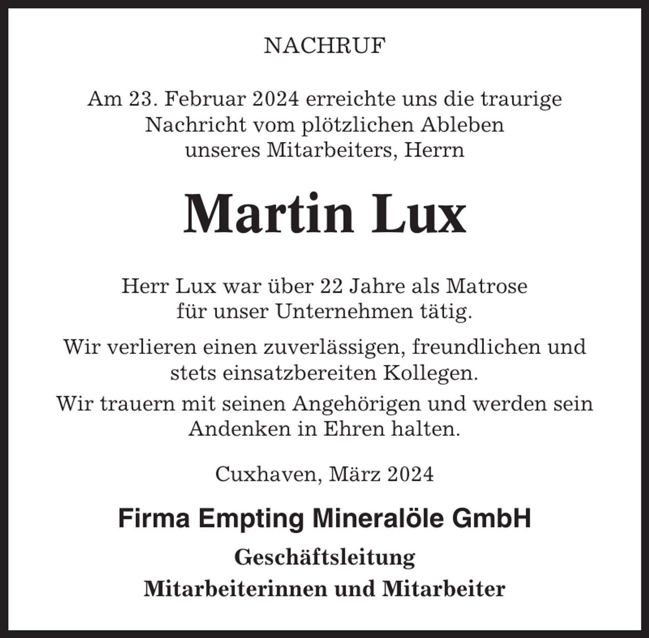 <p>NACHRUF<br />Am 23. Februar 2024 erreichte uns die traurige<br />Nachricht vom plötzlichen Ableben<br />unseres Mitarbeiters, Herrn</p><p>Martin Lux<br />Herr Lux war über 22 Jahre als Matrose<br />für unser Unternehmen tätig.<br />Wir verlieren einen zuverlässigen, freundlichen und<br />stets einsatzbereiten Kollegen.<br />Wir trauern mit seinen Angehörigen und werden sein<br />Andenken in Ehren halten.<br />Cuxhaven, März 2024</p><p>Firma Empting Mineralöle GmbH<br />Geschäftsleitung<br />Mitarbeiterinnen und Mitarbeiter</p>