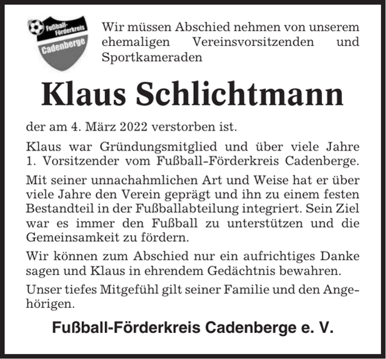 <p>Wir müssen Abschied nehmen von unserem<br />ehemaligen<br />Vereinsvorsitzenden<br />und<br />Sportkameraden</p><p>Klaus Schlichtmann<br />der am 4. März 2022 verstorben ist.<br />Klaus war Gründungsmitglied und über viele Jahre<br />1. Vorsitzender vom Fußball-Förderkreis Cadenberge.<br />Mit seiner unnachahmlichen Art und Weise hat er über<br />viele Jahre den Verein geprägt und ihn zu einem festen<br />Bestandteil in der Fußballabteilung integriert. Sein Ziel<br />war es immer den Fußball zu unterstützen und die<br />Gemeinsamkeit zu fördern.<br />Wir können zum Abschied nur ein aufrichtiges Danke<br />sagen und Klaus in ehrendem Gedächtnis bewahren.<br />Unser tiefes Mitgefühl gilt seiner Familie und den Angehörigen.</p><p>Fußball-Förderkreis Cadenberge e. V.</p>
