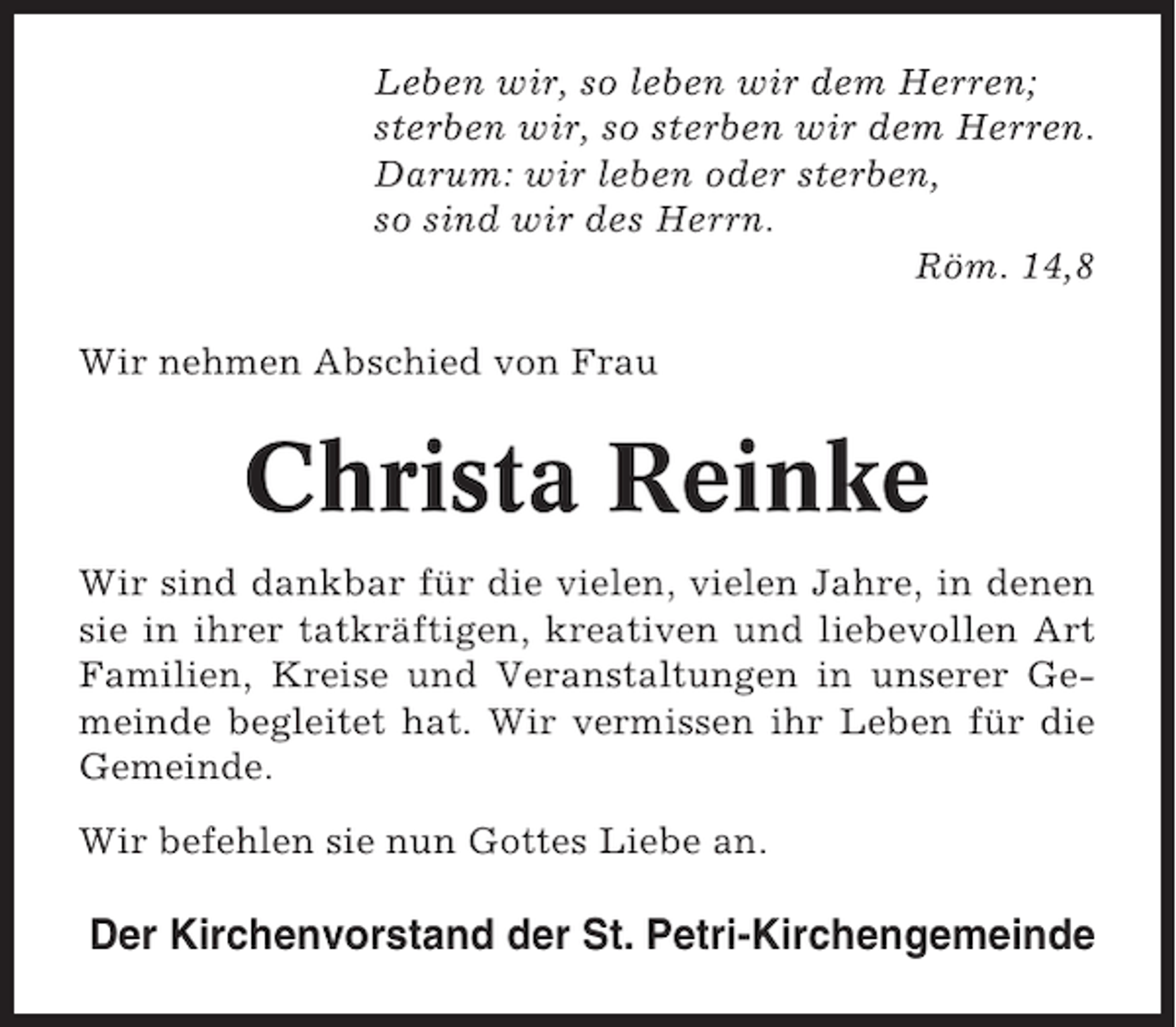 <p>Leben wir, so leben wir dem Herren;<br />sterben wir, so sterben wir dem Herren.<br />Darum: wir leben oder sterben,<br />so sind wir des Herrn.<br />Röm. 14,8<br />Wir nehmen Abschied von Frau</p><p>Christa Reinke<br />Wir sind dankbar für die vielen, vielen Jahre, in denen<br />sie in ihrer tatkräftigen, kreativen und liebevollen Art<br />Familien, Kreise und Veranstaltungen in unserer Gemeinde begleitet hat. Wir vermissen ihr Leben für die<br />Gemeinde.<br />Wir befehlen sie nun Gottes Liebe an.</p><p>Der Kirchenvorstand der St. Petri-Kirchengemeinde</p>