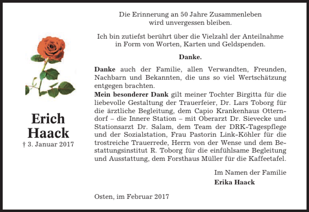 <p>Die Erinnerung an 50 Jahre Zusammenleben<br />wird unvergessen bleiben.<br />Ich bin zutiefst berührt über die Vielzahl der Anteilnahme<br />in Form von Worten, Karten und Geldspenden.<br />Danke.</p><p>Erich<br />Haack<br />† 3. Januar 2017</p><p>Danke auch der Familie, allen Verwandten, Freunden,<br />Nachbarn und Bekannten, die uns so viel Wertschätzung<br />entgegen brachten.<br />Mein besonderer Dank gilt meiner Tochter Birgitta für die<br />liebevolle Gestaltung der Trauerfeier, Dr. Lars Toborg für<br />die ärztliche Begleitung, dem Capio Krankenhaus Otterndorf – die Innere Station – mit Oberarzt Dr. Sievecke und<br />Stationsarzt Dr. Salam, dem Team der DRK-Tagespflege<br />und der Sozialstation, Frau Pastorin Link-Köhler für die<br />trostreiche Trauerrede, Herrn von der Wense und dem Bestattungsinstitut R. Toborg für die einfühlsame Begleitung<br />und Ausstattung, dem Forsthaus Müller für die Kaffeetafel.<br />Im Namen der Familie<br />Erika Haack<br />Osten, im Februar 2017</p>