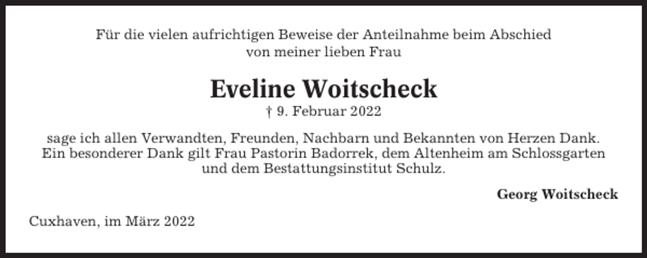 <p>Für die vielen aufrichtigen Beweise der Anteilnahme beim Abschied<br />von meiner lieben Frau</p><p>Eveline Woitscheck<br />† 9. Februar 2022<br />sage ich allen Verwandten, Freunden, Nachbarn und Bekannten von Herzen Dank.<br />Ein besonderer Dank gilt Frau Pastorin Badorrek, dem Altenheim am Schlossgarten<br />und dem Bestattungsinstitut Schulz.<br />Georg Woitscheck<br />Cuxhaven, im März 2022</p>
