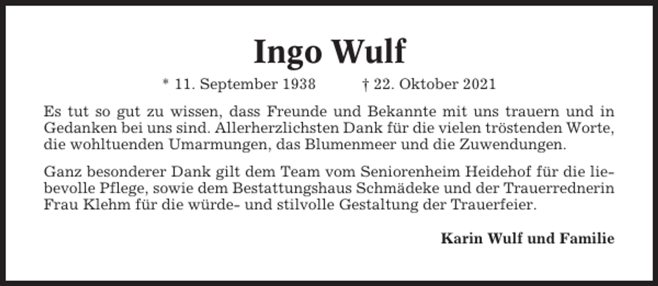 <p>Ingo Wulf<br />* 11. September 1938</p><p>† 22. Oktober 2021</p><p>Es tut so gut zu wissen, dass Freunde und Bekannte mit uns trauern und in<br />Gedanken bei uns sind. Allerherzlichsten Dank für die vielen tröstenden Worte,<br />die wohltuenden Umarmungen, das Blumenmeer und die Zuwendungen.<br />Ganz besonderer Dank gilt dem Team vom Seniorenheim Heidehof für die liebevolle Pflege, sowie dem Bestattungshaus Schmädeke und der Trauerrednerin<br />Frau Klehm für die würde- und stilvolle Gestaltung der Trauerfeier.<br />Karin Wulf und Familie</p>