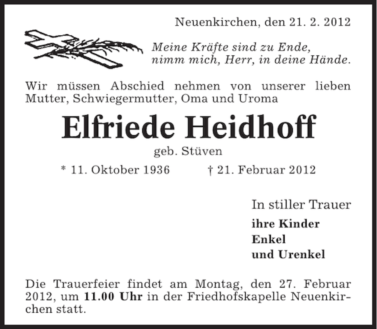 <p>Neuenkirchen, den 21. 2. 2012<br />Meine Kräfte sind zu Ende,<br />nimm mich, Herr, in deine Hände.<br />Wir müssen Abschied nehmen von unserer lieben<br />Mutter, Schwiegermutter, Oma und Uroma</p><p>Elfriede Heidhoff<br />geb. Stüven<br />* 11. Oktober 1936</p><p>† 21. Februar 2012</p><p>In stiller Trauer<br />ihre Kinder<br />Enkel<br />und Urenkel<br />Die Trauerfeier findet am Montag, den 27. Februar<br />2012, um 11.00 Uhr in der Friedhofskapelle Neuenkirchen statt.</p>