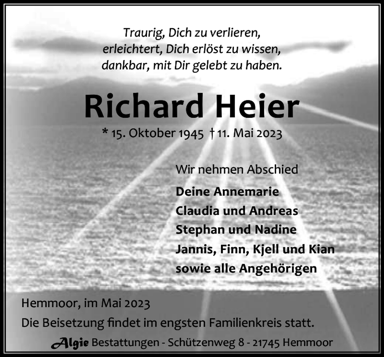 <p>Traurig, Dich zu verlieren,<br />erleichtert, Dich erlöst zu wissen,<br />dankbar, mit Dir gelebt zu haben.</p><p>Richard Heier<br />* 15. Oktober 1945 † 11. Mai 2023</p><p>Wir nehmen Abschied<br />Deine Annemarie<br />Claudia und Andreas<br />Stephan und Nadine<br />Jannis, Finn, Kjell und Kian<br />sowie alle Angehörigen<br />Hemmoor, im Mai 2023<br />Die Beisetzung ﬁndet im engsten Familienkreis statt.<br />Algie Bestattungen - Schützenweg 8 - 21745 Hemmoor</p>