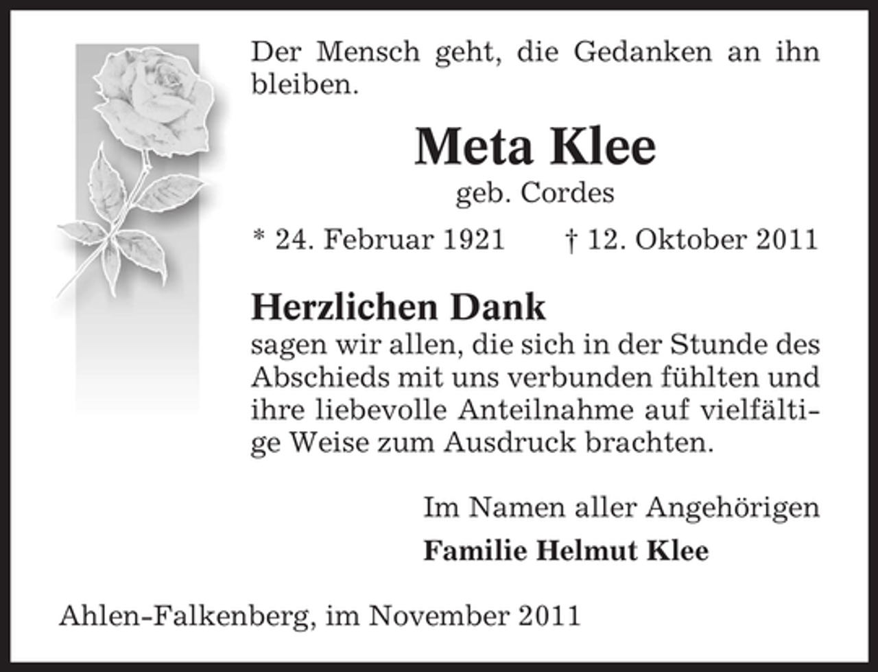 <p>Der Mensch geht, die Gedanken an ihn<br />bleiben.</p><p>Meta Klee<br />geb. Cordes<br />* 24. Februar 1921</p><p>† 12. Oktober 2011</p><p>Herzlichen Dank<br />sagen wir allen, die sich in der Stunde des<br />Abschieds mit uns verbunden fühlten und<br />ihre liebevolle Anteilnahme auf vielfältige Weise zum Ausdruck brachten.<br />Im Namen aller Angehörigen<br />Familie Helmut Klee<br />Ahlen-Falkenberg, im November 2011</p>