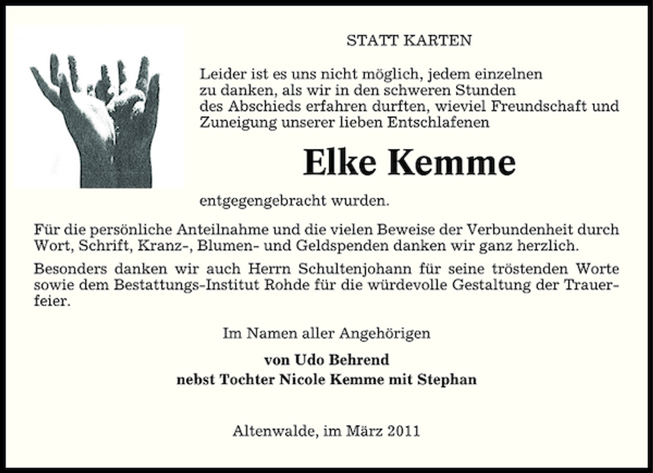 <p>STATT KARTEN Leider ist es uns nicht möglich, jedem einzelnen zu danken, als wir in den schweren Stunden des Abschieds erfahren durften, wieviel Freundschaft und Zuneigung unserer lieben Entschlafenen</p><p>Elke Kemme<br />entgegengebracht wurden. Für die persönliche Anteilnahme und die vielen Beweise der Verbundenheit durch Wort, Schrift, Kranz-, Blumen- und Geldspenden danken wir ganz herzlich. Besonders danken wir auch Herrn Schultenjohann für seine tröstenden Worte sowie dem Bestattungs-Institut Rohde für die würdevolle Gestaltung der Trauerfeier. Im Namen aller Angehörigen von Udo Behrend nebst Tochter Nicole Kemme mit Stephan Altenwalde, im März 2011</p>