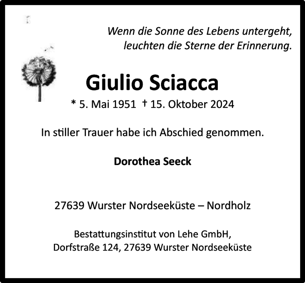 <p>Wenn die Sonne des Lebens untergeht,<br />leuchten die Sterne der Erinnerung.</p><p>Giulio Sciacca</p><p>* 5. Mai 1951 † 15. Oktober 2024<br />In stiller Trauer habe ich Abschied genommen.<br />Dorothea Seeck<br />27639 Wurster Nordseeküste – Nordholz<br />Bestattungsinstitut von Lehe GmbH,<br />Dorfstraße 124, 27639 Wurster Nordseeküste</p>
