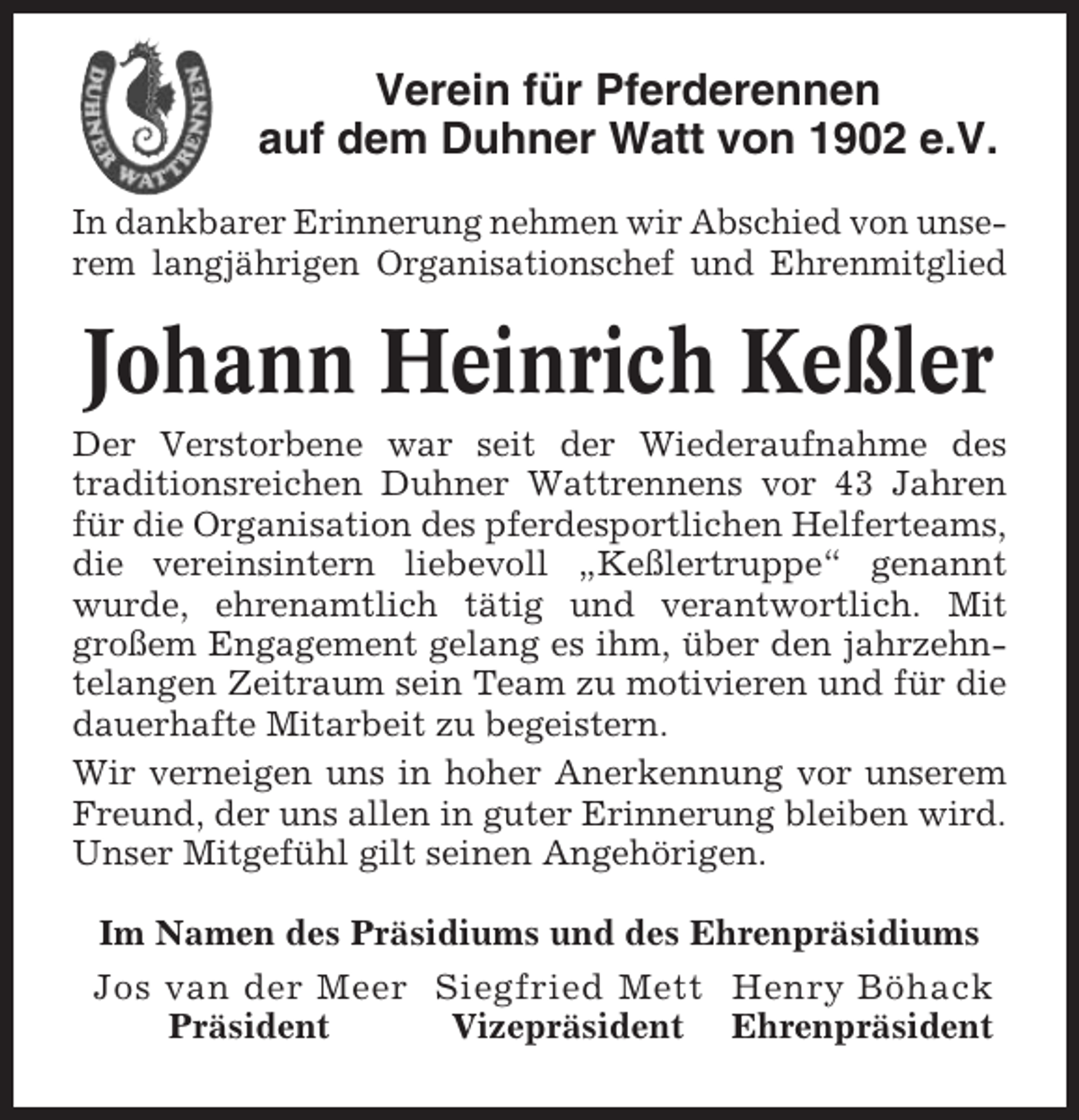 <p>Verein für Pferderennen<br />auf dem Duhner Watt von 1902 e.V.<br />In dankbarer Erinnerung nehmen wir Abschied von unserem langjährigen Organisationschef und Ehrenmitglied</p><p>Johann Heinrich Keßler<br />Der Verstorbene war seit der Wiederaufnahme des<br />traditionsreichen Duhner Wattrennens vor 43 Jahren<br />für die Organisation des pferdesportlichen Helferteams,<br />die vereinsintern liebevoll „Keßlertruppe“ genannt<br />wurde, ehrenamtlich tätig und verantwortlich. Mit<br />großem Engagement gelang es ihm, über den jahrzehntelangen Zeitraum sein Team zu motivieren und für die<br />dauerhafte Mitarbeit zu begeistern.<br />Wir verneigen uns in hoher Anerkennung vor unserem<br />Freund, der uns allen in guter Erinnerung bleiben wird.<br />Unser Mitgefühl gilt seinen Angehörigen.<br />Im Namen des Präsidiums und des Ehrenpräsidiums<br />Jos van der Meer Siegfried Mett Henry Böhack<br />Präsident<br />Vizepräsident Ehrenpräsident</p>