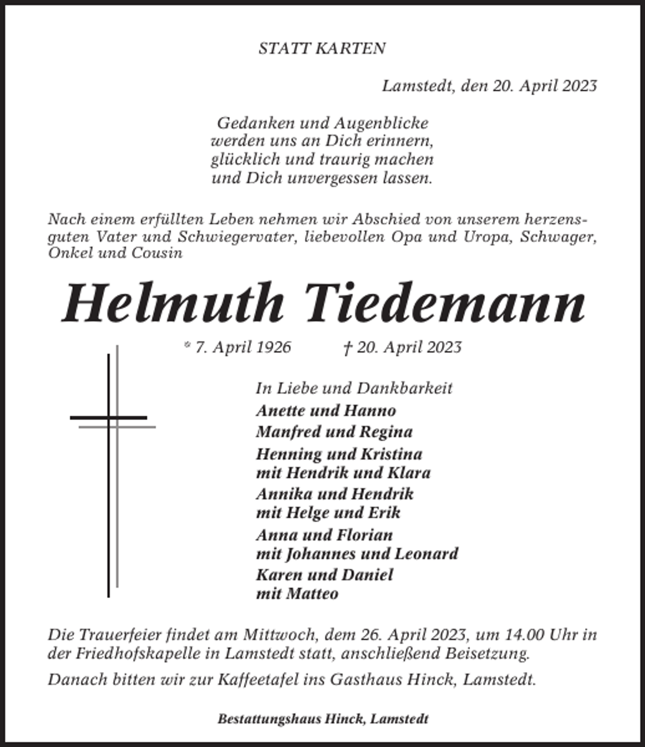 <p>STATT KARTEN<br />Lamstedt, den 20. April 2023<br />Gedanken und Augenblicke<br />werden uns an Dich erinnern,<br />glücklich und traurig machen<br />und Dich unvergessen lassen.<br />Nach einem erfüllten Leben nehmen wir Abschied von unserem herzensguten Vater und Schwiegervater, liebevollen Opa und Uropa, Schwager,<br />Onkel und Cousin</p><p>Helmuth Tiedemann<br />* 7. April 1926</p><p>† 20. April 2023</p><p>In Liebe und Dankbarkeit<br />Anette und Hanno<br />Manfred und Regina<br />Henning und Kristina<br />mit Hendrik und Klara<br />Annika und Hendrik<br />mit Helge und Erik<br />Anna und Florian<br />mit Johannes und Leonard<br />Karen und Daniel<br />mit Matteo<br />Die Trauerfeier findet am Mittwoch, dem 26. April 2023, um 14.00 Uhr in<br />der Friedhofskapelle in Lamstedt statt, anschließend Beisetzung.<br />Danach bitten wir zur Kaffeetafel ins Gasthaus Hinck, Lamstedt.<br />Bestattungshaus Hinck, Lamstedt</p>