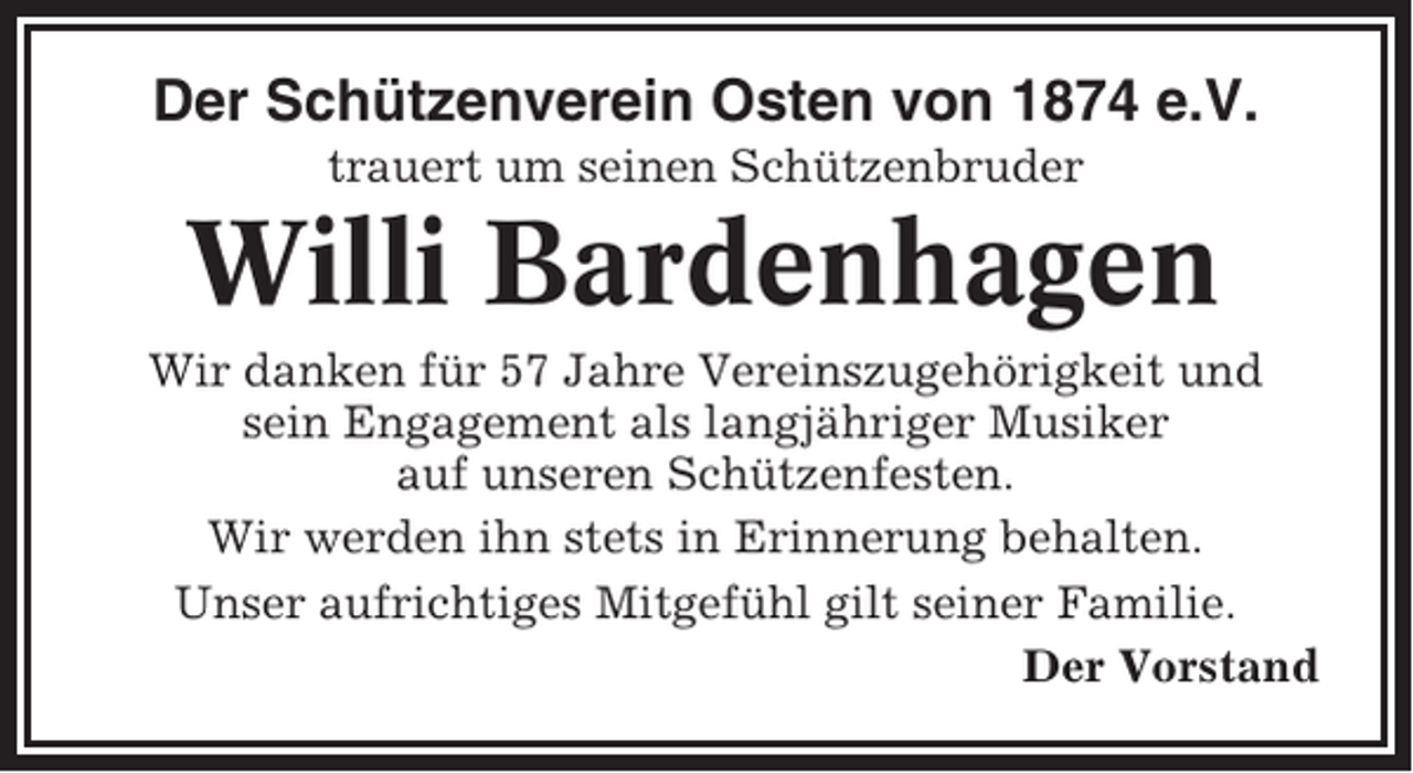 <p>Der Schützenverein Osten von 1874 e.V.<br />trauert um seinen Schützenbruder</p><p>Willi Bardenhagen<br />Wir danken für 57 Jahre Vereinszugehörigkeit und<br />sein Engagement als langjähriger Musiker<br />auf unseren Schützenfesten.<br />Wir werden ihn stets in Erinnerung behalten.<br />Unser aufrichtiges Mitgefühl gilt seiner Familie.<br />Der Vorstand</p>
