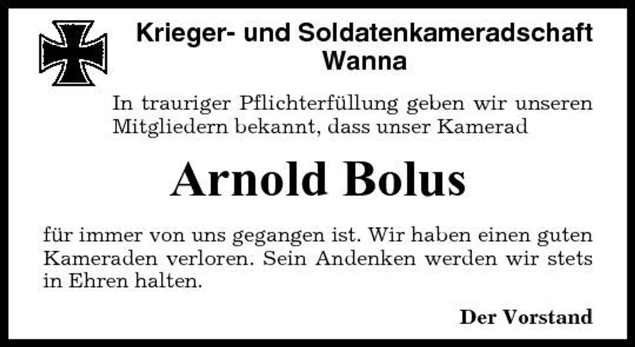 <p>Krieger- und Soldatenkameradschaft Wanna<br />In trauriger Pflichterfüllung geben wir unseren Mitgliedern bekannt, dass unser Kamerad</p><p>Arnold Bolus<br />für immer von uns gegangen ist. Wir haben einen guten Kameraden verloren. Sein Andenken werden wir stets in Ehren halten. Der Vorstand</p>