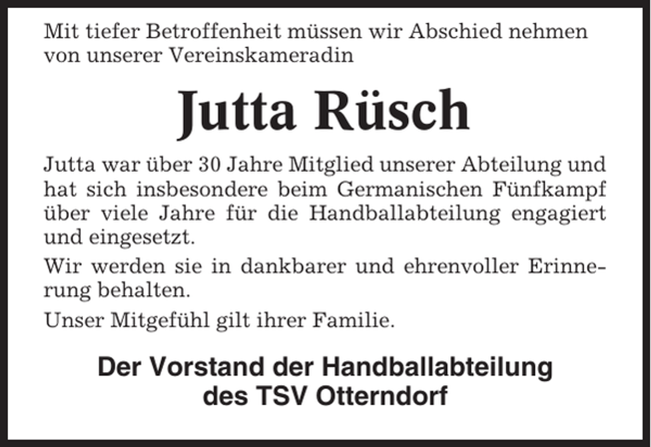 <p>Mit tiefer Betroffenheit müssen wir Abschied nehmen<br />von unserer Vereinskameradin</p><p>Jutta Rüsch<br />Jutta war über 30 Jahre Mitglied unserer Abteilung und<br />hat sich insbesondere beim Germanischen Fünfkampf<br />über viele Jahre für die Handballabteilung engagiert<br />und eingesetzt.<br />Wir werden sie in dankbarer und ehrenvoller Erinnerung behalten.<br />Unser Mitgefühl gilt ihrer Familie.</p><p>Der Vorstand der Handballabteilung<br />des TSV Otterndorf</p>
