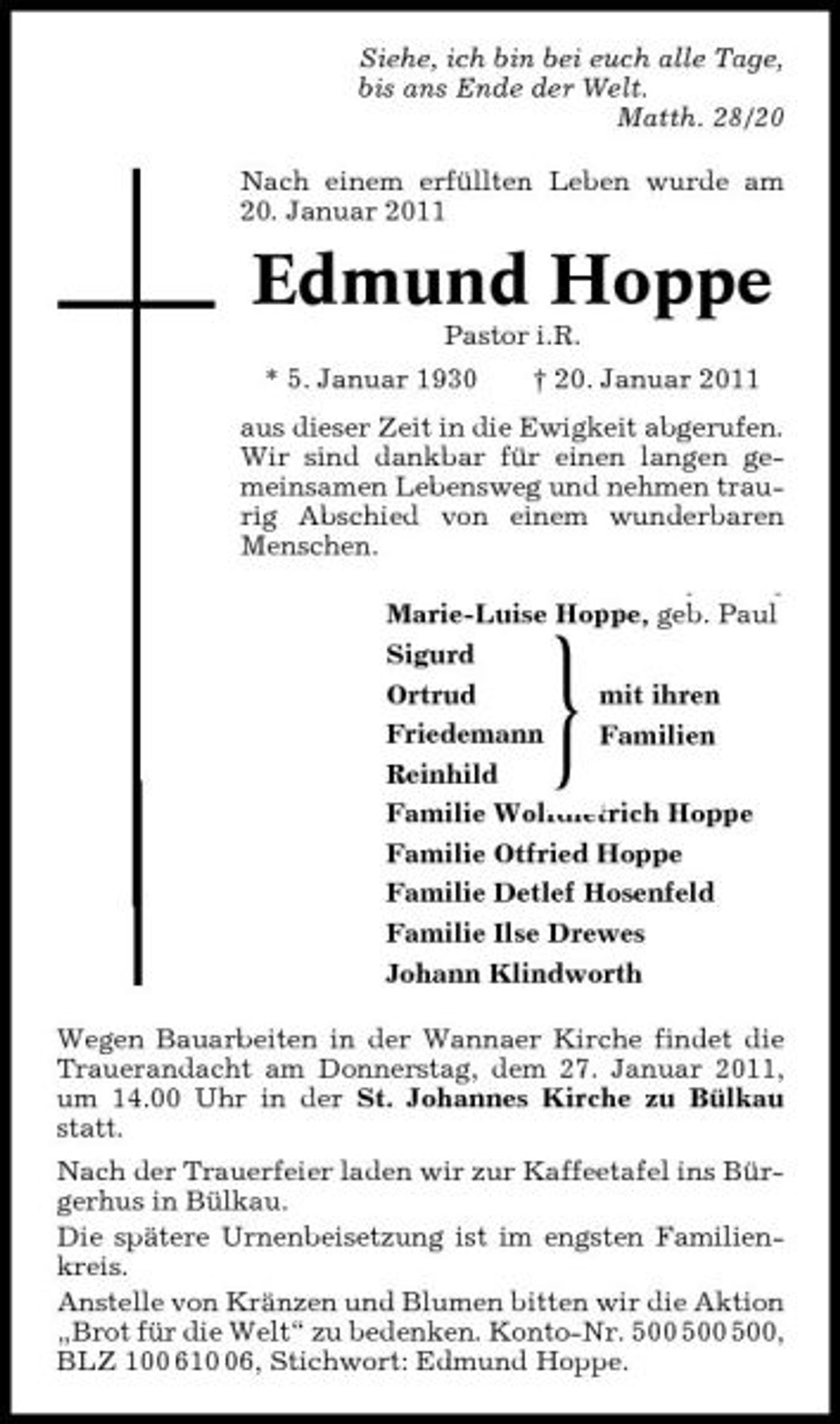 <p>Siehe, ich bin bei euch alle Tage, bis ans Ende der Welt. Matth. 28/20 Nach einem erfüllten Leben wurde am 20. Januar 2011</p><p>Edmund Hoppe<br />Pastor i.R. * 5. Januar 1930 † 20. Januar 2011 aus dieser Zeit in die Ewigkeit abgerufen. Wir sind dankbar für einen langen gemeinsamen Lebensweg und nehmen traurig Abschied von einem wunderbaren Menschen.</p><p>Marie-Luise Hoppe, geb. Paul Marie-Luise Hoppe, geb. Paul<br />Sigurd Sigurd Ortrud Ortrud mit ihren Friedemann Friedemann Familien Reinhild Reinhild Familie Wolfdietrich Hoppe Familie Wolfdietrich Hoppe Familie Otfried Hoppe Familie Otfried Hoppe Familie Detlef Hosenfeld Familie Detlef Hosenfeld Familie Ilse Drewes Familie Ilse Drewes Johann Klindworth Johann Klindworth Wegen Bauarbeiten in der Wannaer Kirche findet die Trauerandacht am Donnerstag, dem 27. Januar 2011, um 14.00 Uhr in der St. Johannes Kirche zu Bülkau statt. Nach der Trauerfeier laden wir zur Kaffeetafel ins Bürgerhus in Bülkau. Die spätere Urnenbeisetzung ist im engsten Familienkreis. Anstelle von Kränzen und Blumen bitten wir die Aktion „Brot für die Welt“ zu bedenken. Konto-Nr. , BLZ 100 616, Stichwort: Edmund Hoppe.</p><p>}</p>