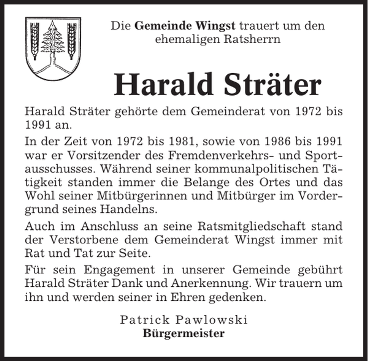 <p>Die Gemeinde Wingst trauert um den<br />ehemaligen Ratsherrn</p><p>Harald Sträter<br />Harald Sträter gehörte dem Gemeinderat von 1972 bis<br />1991 an.<br />In der Zeit von 1972 bis 1981, sowie von 1986 bis 1991<br />war er Vorsitzender des Fremdenverkehrs- und Sportausschusses. Während seiner kommunalpolitischen Tätigkeit standen immer die Belange des Ortes und das<br />Wohl seiner Mitbürgerinnen und Mitbürger im Vordergrund seines Handelns.<br />Auch im Anschluss an seine Ratsmitgliedschaft stand<br />der Verstorbene dem Gemeinderat Wingst immer mit<br />Rat und Tat zur Seite.<br />Für sein Engagement in unserer Gemeinde gebührt<br />Harald Sträter Dank und Anerkennung. Wir trauern um<br />ihn und werden seiner in Ehren gedenken.<br />Patrick Pawlowski<br />Bürgermeister</p>