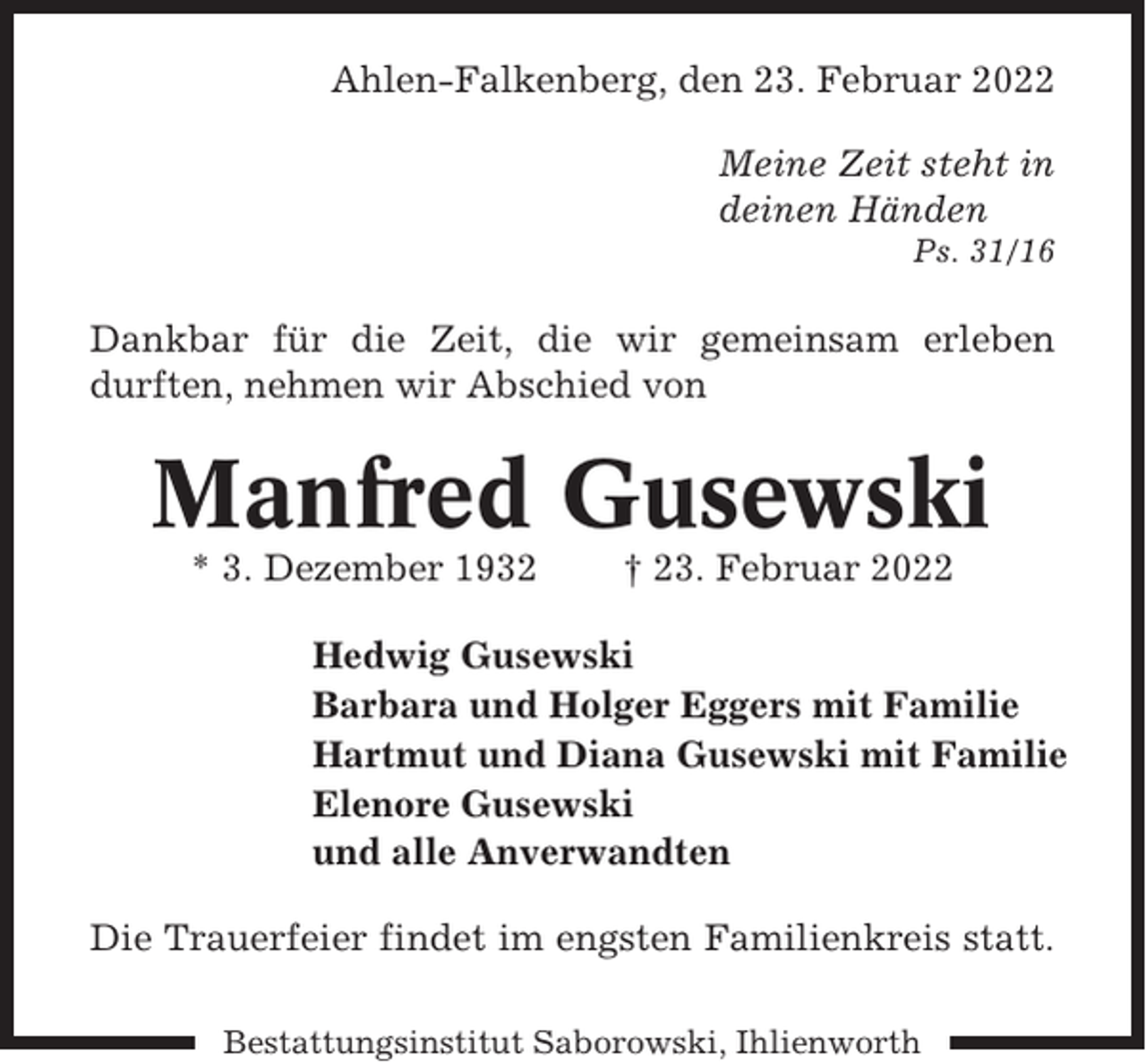 <p>Ahlen-Falkenberg, den 23. Februar 2022<br />Meine Zeit steht in<br />deinen Händen<br />Ps. 31/16</p><p>Dankbar für die Zeit, die wir gemeinsam erleben<br />durften, nehmen wir Abschied von</p><p>Manfred Gusewski<br />* 3. Dezember 1932</p><p>† 23. Februar 2022</p><p>Hedwig Gusewski<br />Barbara und Holger Eggers mit Familie<br />Hartmut und Diana Gusewski mit Familie<br />Elenore Gusewski<br />und alle Anverwandten<br />Die Trauerfeier findet im engsten Familienkreis statt.<br />Bestattungsinstitut Saborowski, Ihlienworth</p>